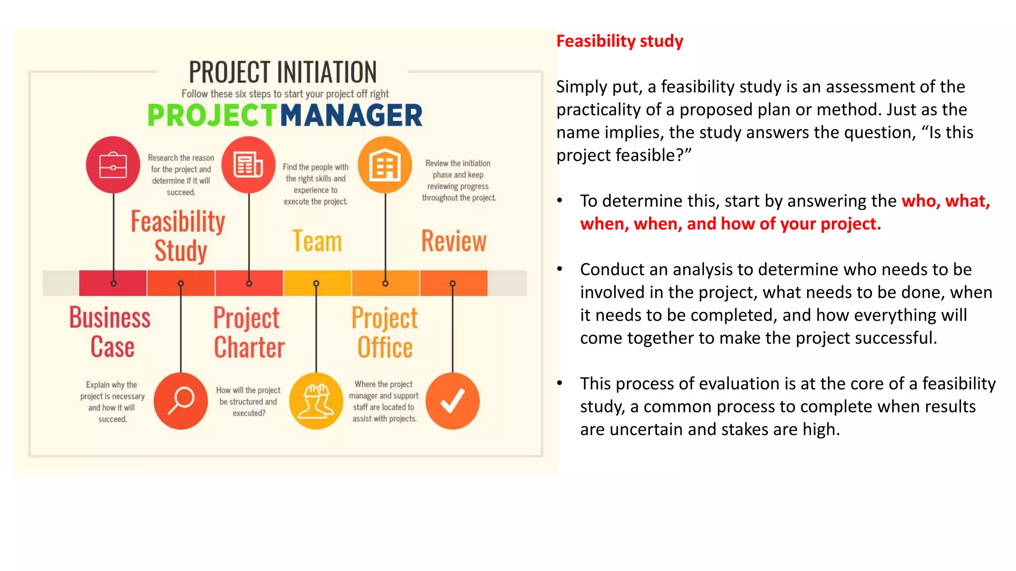 Feasibility study
Simply put, a feasibility study is an assessment of the
practicality of a proposed plan or method. Just as the
name implies, the study answers the question, “Is this
project feasible?”
• To determine this, start by answering the who, what,
when, when, and how of your project.
• Conduct an analysis to determine who needs to be
involved in the project, what needs to be done, when
it needs to be completed, and how everything will
come together to make the project successful.
• This process of evaluation is at the core of a feasibility
study, a common process to complete when results
are uncertain and stakes are high.
 