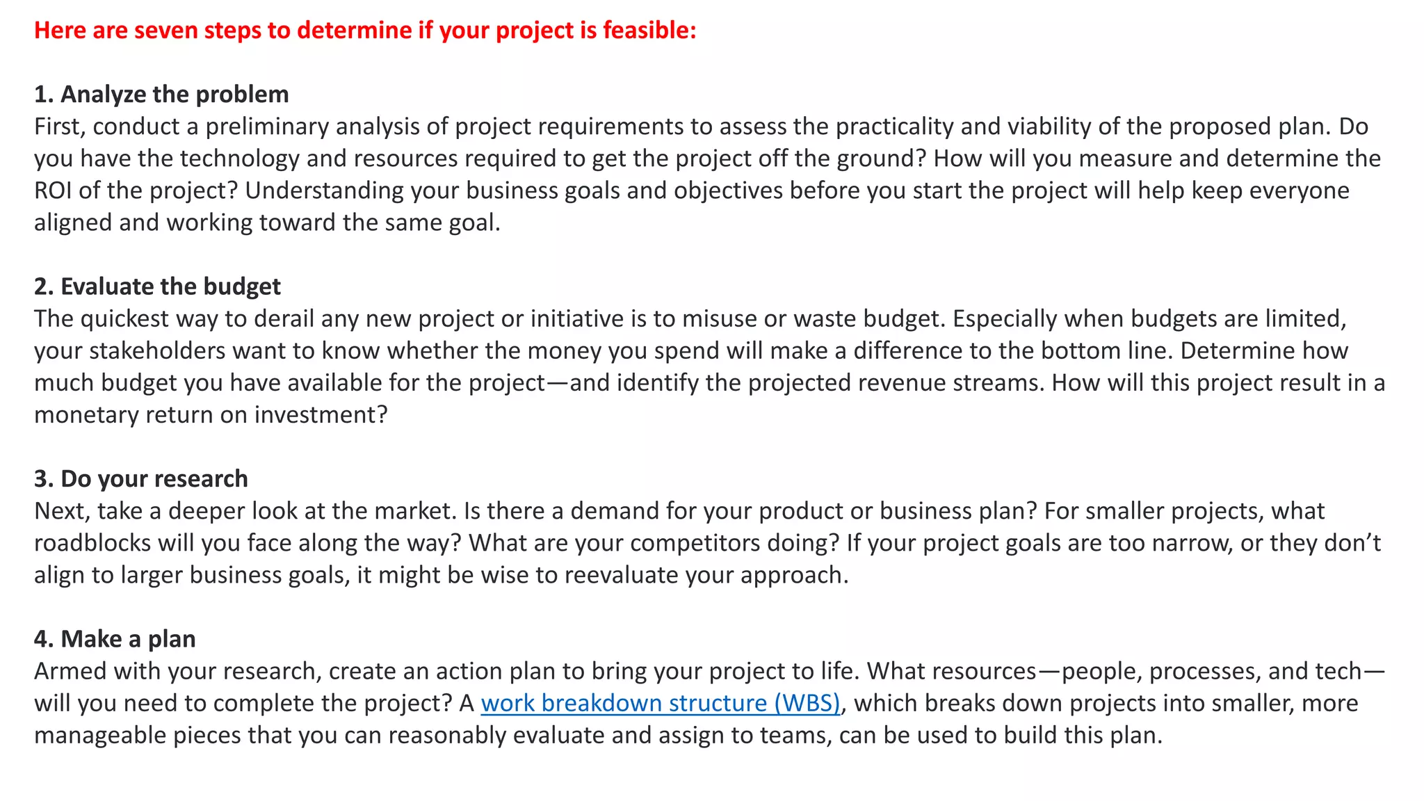 Here are seven steps to determine if your project is feasible:
1. Analyze the problem
First, conduct a preliminary analysis of project requirements to assess the practicality and viability of the proposed plan. Do
you have the technology and resources required to get the project off the ground? How will you measure and determine the
ROI of the project? Understanding your business goals and objectives before you start the project will help keep everyone
aligned and working toward the same goal.
2. Evaluate the budget
The quickest way to derail any new project or initiative is to misuse or waste budget. Especially when budgets are limited,
your stakeholders want to know whether the money you spend will make a difference to the bottom line. Determine how
much budget you have available for the project—and identify the projected revenue streams. How will this project result in a
monetary return on investment?
3. Do your research
Next, take a deeper look at the market. Is there a demand for your product or business plan? For smaller projects, what
roadblocks will you face along the way? What are your competitors doing? If your project goals are too narrow, or they don’t
align to larger business goals, it might be wise to reevaluate your approach.
4. Make a plan
Armed with your research, create an action plan to bring your project to life. What resources—people, processes, and tech—
will you need to complete the project? A work breakdown structure (WBS), which breaks down projects into smaller, more
manageable pieces that you can reasonably evaluate and assign to teams, can be used to build this plan.
 