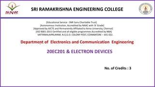 SRI RAMAKRISHNA ENGINEERING COLLEGE
No. of Credits : 3
20EC201 & ELECTRON DEVICES
Department of Electronics and Communication Engineering
[Educational Service : SNR Sons Charitable Trust]
[Autonomous Institution, Accredited by NAAC with ‘A’ Grade]
[Approved by AICTE and Permanently Affiliated to Anna University, Chennai]
[ISO 9001-2015 Certified and all eligible programmes Accredited by NBA]
VATTAMALAIPALAYAM, N.G.G.O. COLONY POST, COIMBATORE – 641 022.
:
 