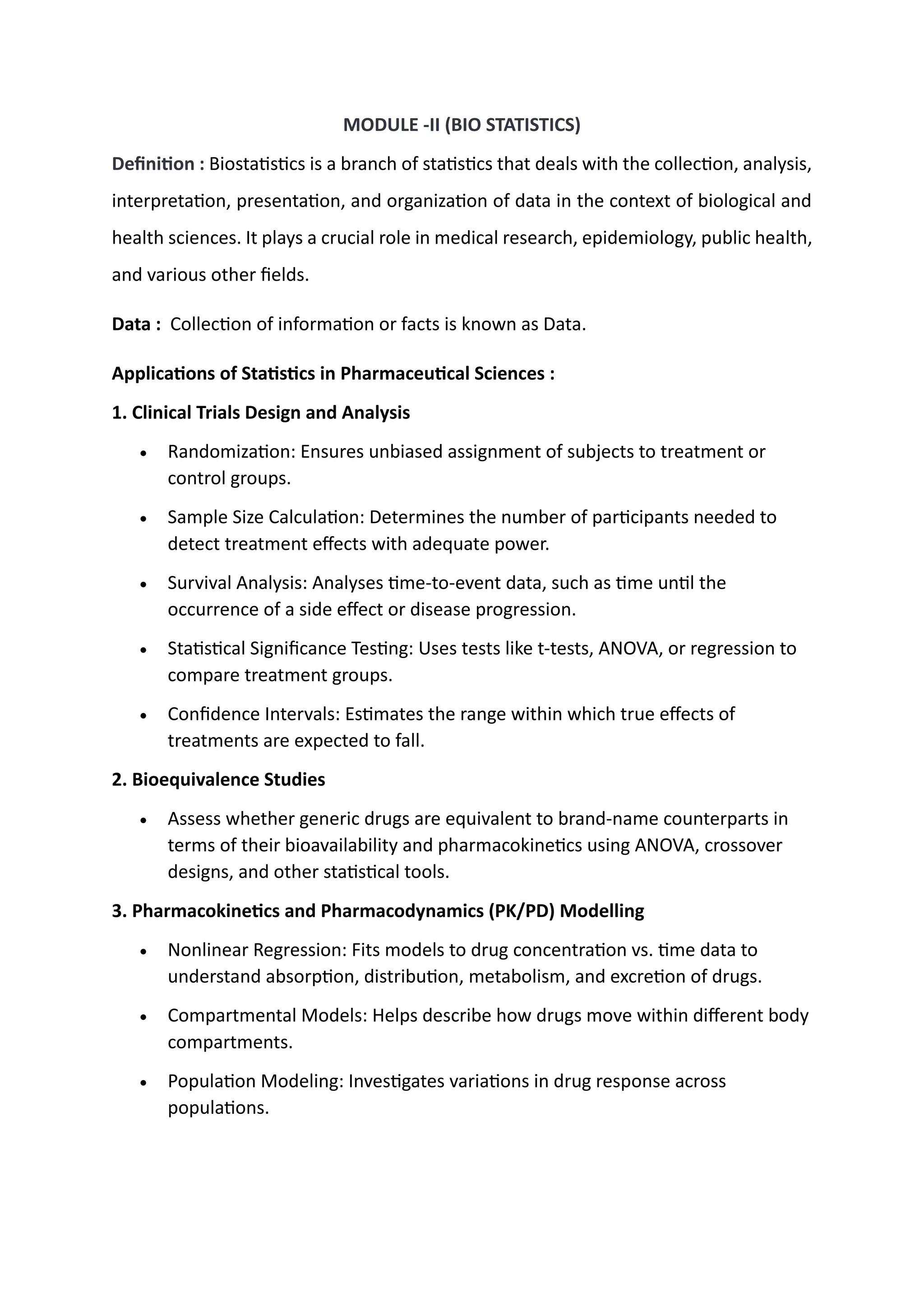 MODULE -II (BIO STATISTICS)
Definition : Biostatistics is a branch of statistics that deals with the collection, analysis,
interpretation, presentation, and organization of data in the context of biological and
health sciences. It plays a crucial role in medical research, epidemiology, public health,
and various other fields.
Data : Collection of information or facts is known as Data.
Applications of Statistics in Pharmaceutical Sciences :
1. Clinical Trials Design and Analysis
• Randomization: Ensures unbiased assignment of subjects to treatment or
control groups.
• Sample Size Calculation: Determines the number of participants needed to
detect treatment effects with adequate power.
• Survival Analysis: Analyses time-to-event data, such as time until the
occurrence of a side effect or disease progression.
• Statistical Significance Testing: Uses tests like t-tests, ANOVA, or regression to
compare treatment groups.
• Confidence Intervals: Estimates the range within which true effects of
treatments are expected to fall.
2. Bioequivalence Studies
• Assess whether generic drugs are equivalent to brand-name counterparts in
terms of their bioavailability and pharmacokinetics using ANOVA, crossover
designs, and other statistical tools.
3. Pharmacokinetics and Pharmacodynamics (PK/PD) Modelling
• Nonlinear Regression: Fits models to drug concentration vs. time data to
understand absorption, distribution, metabolism, and excretion of drugs.
• Compartmental Models: Helps describe how drugs move within different body
compartments.
• Population Modeling: Investigates variations in drug response across
populations.
CAPIO
 