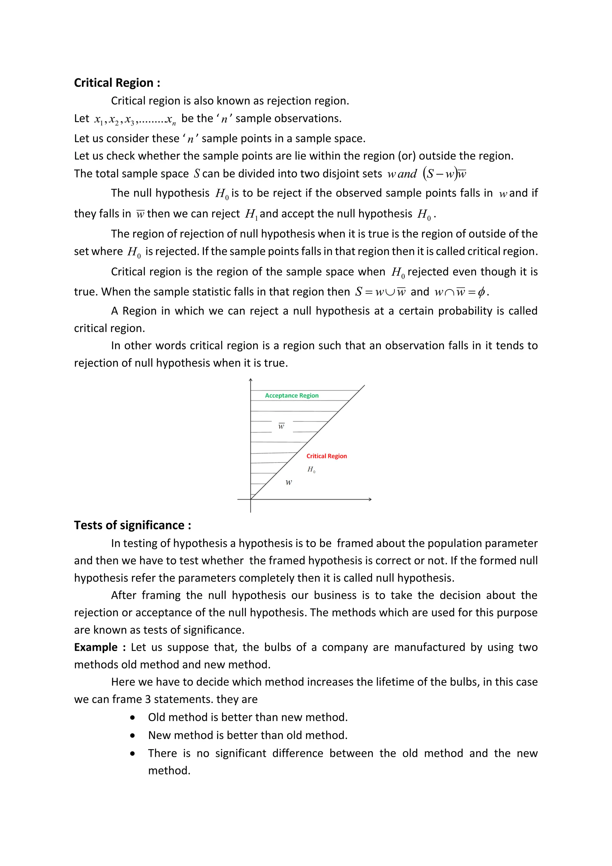 Critical Region :
Critical region is also known as rejection region.
Let n
x
x
x
x ,.........
,
, 3
2
1 be the ‘ n ’ sample observations.
Let us consider these ‘ n ’ sample points in a sample space.
Let us check whether the sample points are lie within the region (or) outside the region.
The total sample space S can be divided into two disjoint sets ( )w
w
S
and
w −
The null hypothesis 0
H is to be reject if the observed sample points falls in w and if
they falls in w then we can reject 1
H and accept the null hypothesis 0
H .
The region of rejection of null hypothesis when it is true is the region of outside of the
set where 0
H is rejected. If the sample points falls in that region then it is called critical region.
Critical region is the region of the sample space when 0
H rejected even though it is
true. When the sample statistic falls in that region then w
w
S 
= and 
=
w
w .
A Region in which we can reject a null hypothesis at a certain probability is called
critical region.
In other words critical region is a region such that an observation falls in it tends to
rejection of null hypothesis when it is true.
Tests of significance :
In testing of hypothesis a hypothesis is to be framed about the population parameter
and then we have to test whether the framed hypothesis is correct or not. If the formed null
hypothesis refer the parameters completely then it is called null hypothesis.
After framing the null hypothesis our business is to take the decision about the
rejection or acceptance of the null hypothesis. The methods which are used for this purpose
are known as tests of significance.
Example : Let us suppose that, the bulbs of a company are manufactured by using two
methods old method and new method.
Here we have to decide which method increases the lifetime of the bulbs, in this case
we can frame 3 statements. they are
• Old method is better than new method.
• New method is better than old method.
• There is no significant difference between the old method and the new
method.
# It is a process for camparing observed data with a claim(also called a hypotisis),the
truth of which is being assessed in further analysis.
# the hypothesis is a statement about a parameter like p and mu.
# we express the results of significance test in term of a probability
# it is also known as "HYPOTHISIS TESTING"
A test of significance is a formal procedure for comparing observed data witha claim
(hypothesis) the truth of which is being assed. the claim is a statemnet about a parameter ,
like the population propotion p or the population mean mue.
 