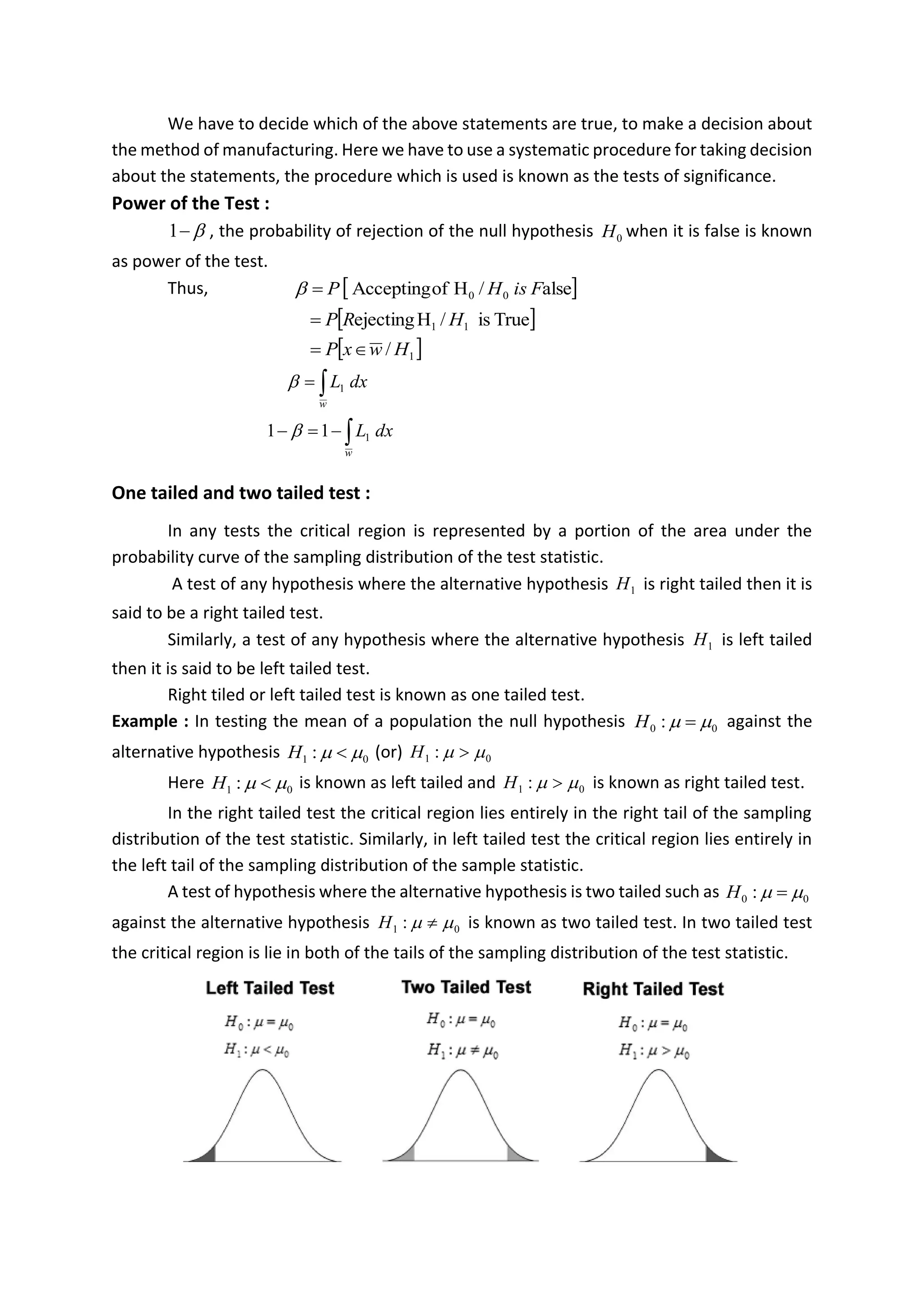 We have to decide which of the above statements are true, to make a decision about
the method of manufacturing. Here we have to use a systematic procedure for taking decision
about the statements, the procedure which is used is known as the tests of significance.
Power of the Test :

−
1 , the probability of rejection of the null hypothesis 0
H when it is false is known
as power of the test.
Thus,  
alse
/
H
of
Accepting 0
0 F
is
H
P
=

 
True
is
/
H
ejecting 1
1 H
R
P
=
 
1
/ H
w
x
P 
=

=
w
dx
L1


−
=
−
w
dx
L
1
1 1

One tailed and two tailed test :
In any tests the critical region is represented by a portion of the area under the
probability curve of the sampling distribution of the test statistic.
A test of any hypothesis where the alternative hypothesis 1
H is right tailed then it is
said to be a right tailed test.
Similarly, a test of any hypothesis where the alternative hypothesis 1
H is left tailed
then it is said to be left tailed test.
Right tiled or left tailed test is known as one tailed test.
Example : In testing the mean of a population the null hypothesis 0
0 : 
 =
H against the
alternative hypothesis 0
1 : 
 
H (or) 0
1 : 
 
H
Here 0
1 : 
 
H is known as left tailed and 0
1 : 
 
H is known as right tailed test.
In the right tailed test the critical region lies entirely in the right tail of the sampling
distribution of the test statistic. Similarly, in left tailed test the critical region lies entirely in
the left tail of the sampling distribution of the sample statistic.
A test of hypothesis where the alternative hypothesis is two tailed such as 0
0 : 
 =
H
against the alternative hypothesis 0
1 : 
 
H is known as two tailed test. In two tailed test
the critical region is lie in both of the tails of the sampling distribution of the test statistic.
 