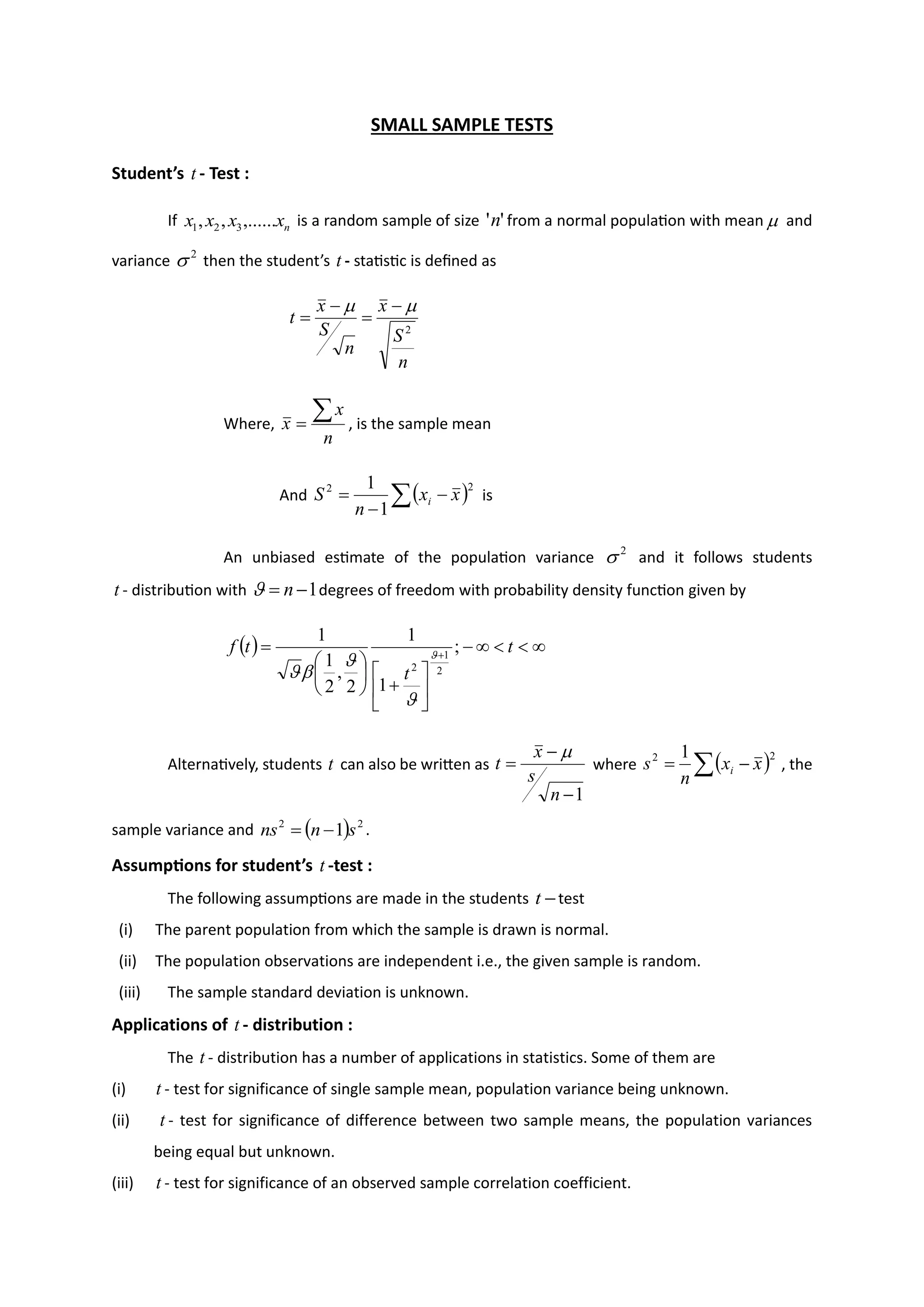 SMALL SAMPLE TESTS
Student’s t - Test :
If n
x
x
x
x ,......
,
, 3
2
1 is a random sample of size '
'n from a normal population with mean  and
variance 2
 then the student’s t - statistic is defined as
n
S
x
n
S
x
t
2

 −
=
−
=
Where,
n
x
x

= , is the sample mean
And ( )
 −
−
=
2
2
1
1
x
x
n
S i is
An unbiased estimate of the population variance 2
 and it follows students
t - distribution with 1
−
= n
 degrees of freedom with probability density function given by
( ) 



−






+






= +
t
t
t
f ;
1
1
2
,
2
1
1
2
1
2





Alternatively, students t can also be written as
1
−
−
=
n
s
x
t

where ( )
 −
=
2
2 1
x
x
n
s i , the
sample variance and ( ) 2
2
1 s
n
ns −
= .
Assumptions for student’s t -test :
The following assumptions are made in the students −
t test
(i) The parent population from which the sample is drawn is normal.
(ii) The population observations are independent i.e., the given sample is random.
(iii) The sample standard deviation is unknown.
Applications of t - distribution :
The t - distribution has a number of applications in statistics. Some of them are
(i) t - test for significance of single sample mean, population variance being unknown.
(ii) t - test for significance of difference between two sample means, the population variances
being equal but unknown.
(iii) t - test for significance of an observed sample correlation coefficient.
 