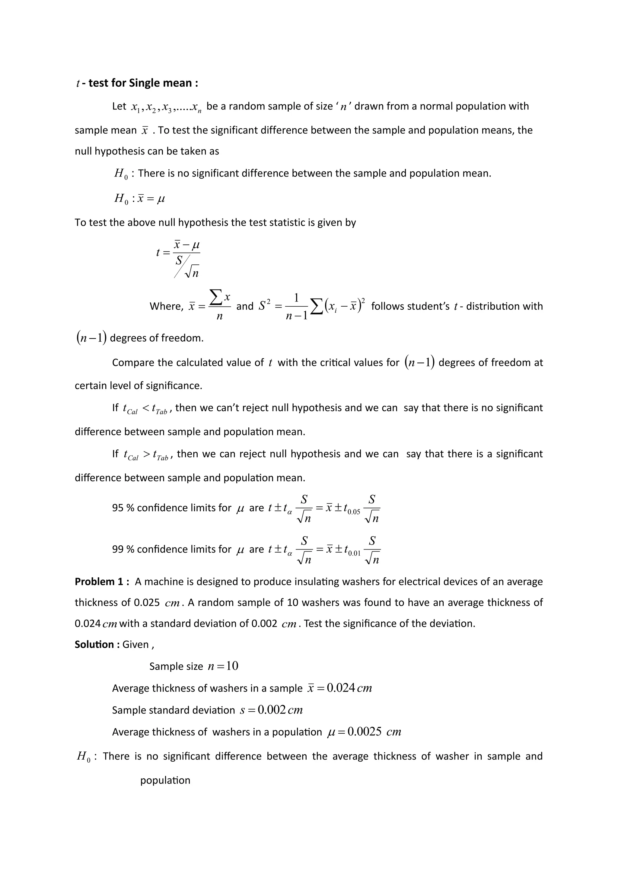 t - test for Single mean :
Let n
x
x
x
x ,.....
,
, 3
2
1 be a random sample of size ‘ n ’ drawn from a normal population with
sample mean x . To test the significant difference between the sample and population means, the
null hypothesis can be taken as
:
0
H There is no significant difference between the sample and population mean.

=
x
H :
0
To test the above null hypothesis the test statistic is given by
n
S
x
t

−
=
Where,
n
x
x

= and ( )
 −
−
=
2
2
1
1
x
x
n
S i follows student’s t - distribution with
( )
1
−
n degrees of freedom.
Compare the calculated value of t with the critical values for ( )
1
−
n degrees of freedom at
certain level of significance.
If Tab
Cal t
t  , then we can’t reject null hypothesis and we can say that there is no significant
difference between sample and population mean.
If Tab
Cal t
t  , then we can reject null hypothesis and we can say that there is a significant
difference between sample and population mean.
95 % confidence limits for  are
n
S
t
x
n
S
t
t 05
.
0

=
 
99 % confidence limits for  are
n
S
t
x
n
S
t
t 01
.
0

=
 
Problem 1 : A machine is designed to produce insulating washers for electrical devices of an average
thickness of 0.025 cm. A random sample of 10 washers was found to have an average thickness of
0.024cmwith a standard deviation of 0.002 cm. Test the significance of the deviation.
Solution : Given ,
Sample size 10
=
n
Average thickness of washers in a sample cm
x 024
.
0
=
Sample standard deviation cm
s 002
.
0
=
Average thickness of washers in a population cm
0025
.
0
=

:
0
H There is no significant difference between the average thickness of washer in sample and
population
 