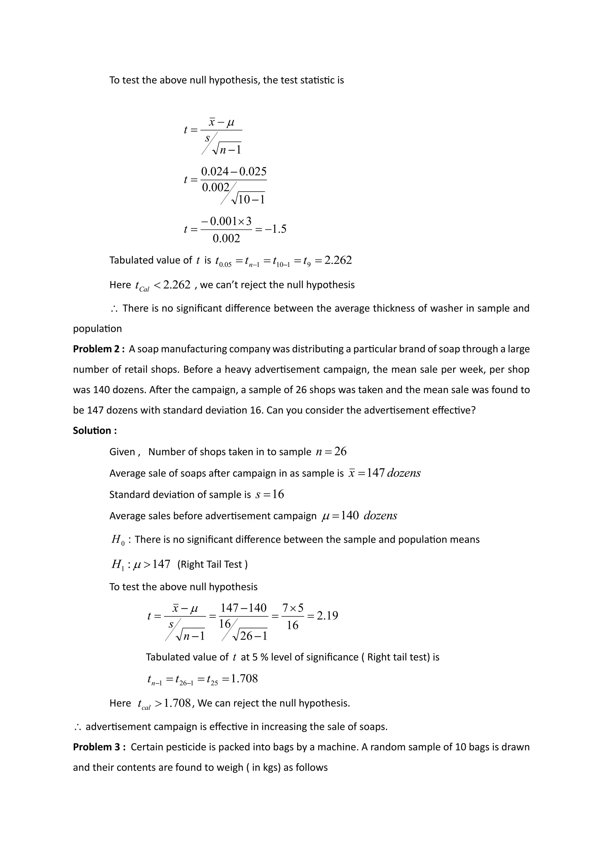 To test the above null hypothesis, the test statistic is
1
−
−
=
n
s
x
t

1
10
002
.
0
025
.
0
024
.
0
−
−
=
t
5
.
1
002
.
0
3
001
.
0
−
=

−
=
t
Tabulated value of t is 262
.
2
9
1
10
1
05
.
0 =
=
=
= −
− t
t
t
t n
Here 262
.
2

Cal
t , we can’t reject the null hypothesis
 There is no significant difference between the average thickness of washer in sample and
population
Problem 2 : A soap manufacturing company was distributing a particular brand of soap through a large
number of retail shops. Before a heavy advertisement campaign, the mean sale per week, per shop
was 140 dozens. After the campaign, a sample of 26 shops was taken and the mean sale was found to
be 147 dozens with standard deviation 16. Can you consider the advertisement effective?
Solution :
Given , Number of shops taken in to sample 26
=
n
Average sale of soaps after campaign in as sample is dozens
x 147
=
Standard deviation of sample is 16
=
s
Average sales before advertisement campaign dozens
140
=

:
0
H There is no significant difference between the sample and population means
147
:
1 

H (Right Tail Test )
To test the above null hypothesis
19
.
2
16
5
7
1
26
16
140
147
1
=

=
−
−
=
−
−
=
n
s
x
t

Tabulated value of t at 5 % level of significance ( Right tail test) is
708
.
1
25
1
26
1 =
=
= −
− t
t
tn
Here 708
.
1

cal
t , We can reject the null hypothesis.
 advertisement campaign is effective in increasing the sale of soaps.
Problem 3 : Certain pesticide is packed into bags by a machine. A random sample of 10 bags is drawn
and their contents are found to weigh ( in kgs) as follows
 