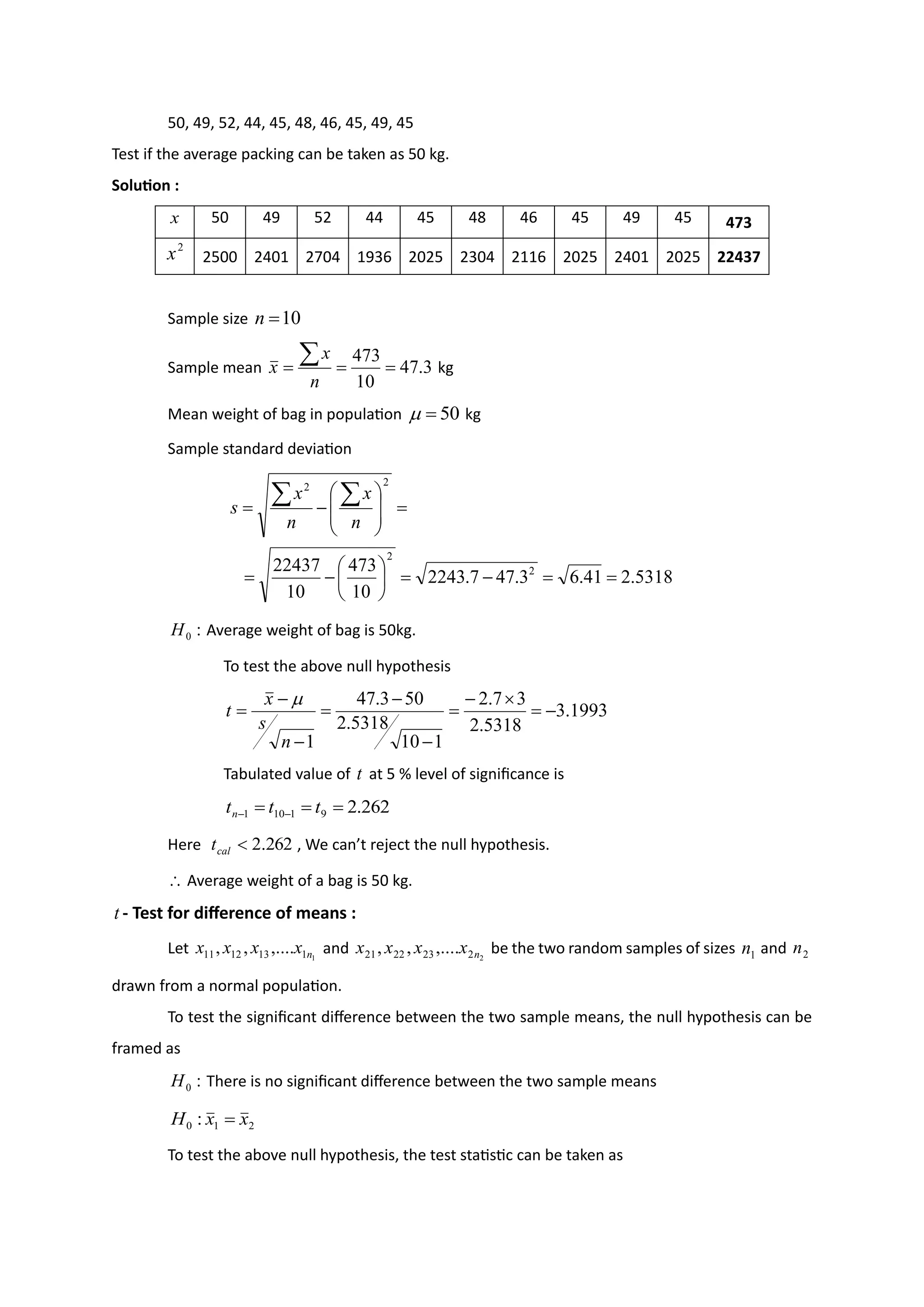 50, 49, 52, 44, 45, 48, 46, 45, 49, 45
Test if the average packing can be taken as 50 kg.
Solution :
x 50 49 52 44 45 48 46 45 49 45 473
2
x 2500 2401 2704 1936 2025 2304 2116 2025 2401 2025 22437
Sample size 10
=
n
Sample mean 3
.
47
10
473
=
=
=

n
x
x kg
Mean weight of bag in population 50
=
 kg
Sample standard deviation
5318
.
2
41
.
6
3
.
47
7
.
2243
10
473
10
22437 2
2
2
2
=
=
−
=






−
=
=








−
=


n
x
n
x
s
:
0
H Average weight of bag is 50kg.
To test the above null hypothesis
1993
.
3
5318
.
2
3
7
.
2
1
10
5318
.
2
50
3
.
47
1
−
=

−
=
−
−
=
−
−
=
n
s
x
t

Tabulated value of t at 5 % level of significance is
262
.
2
9
1
10
1 =
=
= −
− t
t
tn
Here 262
.
2

cal
t , We can’t reject the null hypothesis.
 Average weight of a bag is 50 kg.
t - Test for difference of means :
Let 1
1
13
12
11 ,....
,
, n
x
x
x
x and 2
2
23
22
21 ,....
,
, n
x
x
x
x be the two random samples of sizes 1
n and 2
n
drawn from a normal population.
To test the significant difference between the two sample means, the null hypothesis can be
framed as
:
0
H There is no significant difference between the two sample means
2
1
0 : x
x
H =
To test the above null hypothesis, the test statistic can be taken as
 