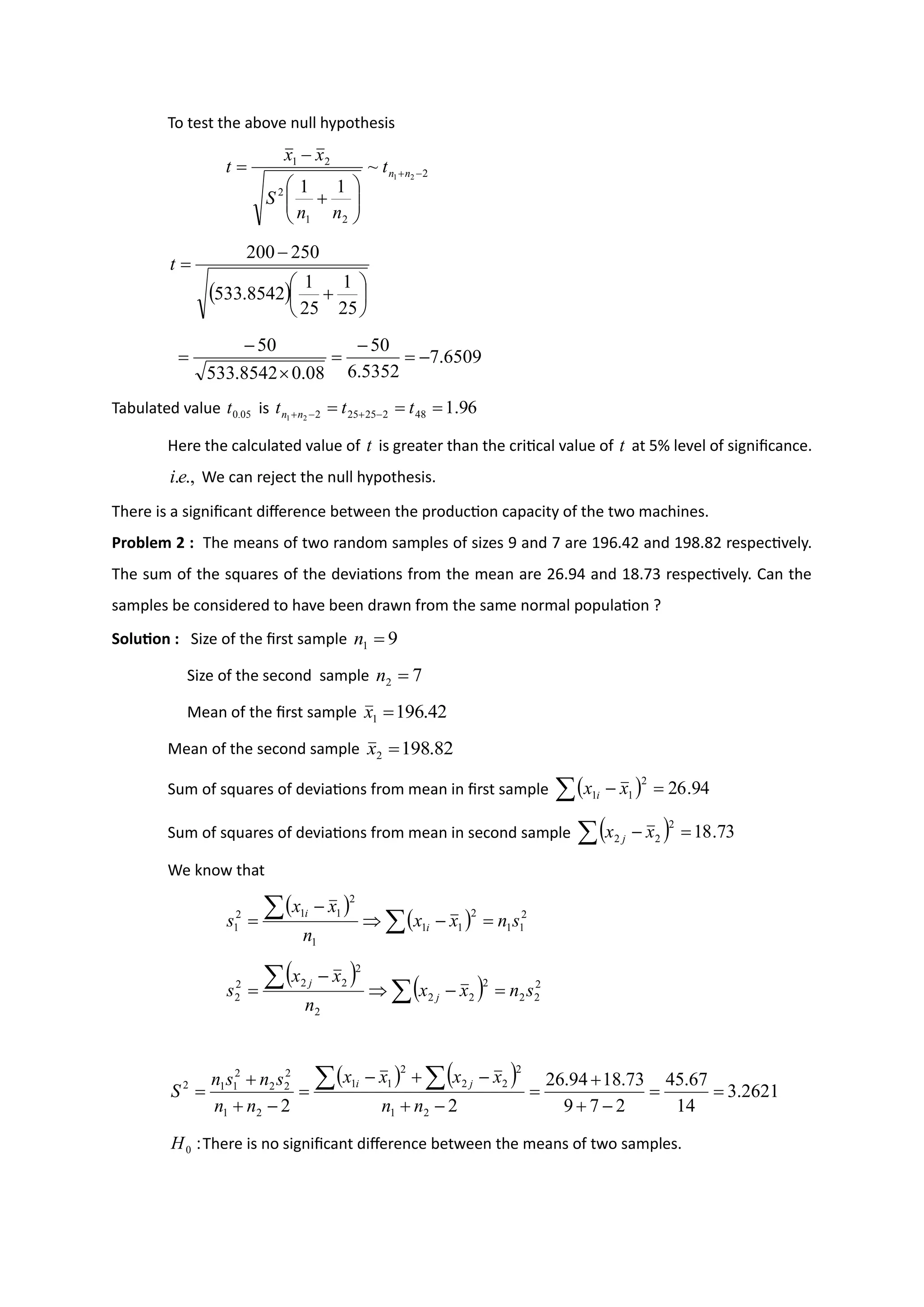 To test the above null hypothesis
2
2
1
2
2
1
2
1
~
1
1
−
+








+
−
= n
n
t
n
n
S
x
x
t
( ) 





+
−
=
25
1
25
1
8542
.
533
250
200
t
6509
.
7
5352
.
6
50
08
.
0
8542
.
533
50
−
=
−
=

−
=
Tabulated value 05
.
0
t is 96
.
1
48
2
25
25
2
2
1
=
=
= −
+
−
+ t
t
t n
n
Here the calculated value of t is greater than the critical value of t at 5% level of significance.
.,
.e
i We can reject the null hypothesis.
There is a significant difference between the production capacity of the two machines.
Problem 2 : The means of two random samples of sizes 9 and 7 are 196.42 and 198.82 respectively.
The sum of the squares of the deviations from the mean are 26.94 and 18.73 respectively. Can the
samples be considered to have been drawn from the same normal population ?
Solution : Size of the first sample 9
1 =
n
Size of the second sample 7
2 =
n
Mean of the first sample 42
.
196
1 =
x
Mean of the second sample 82
.
198
2 =
x
Sum of squares of deviations from mean in first sample ( )
 =
− 94
.
26
2
1
1 x
x i
Sum of squares of deviations from mean in second sample ( )
 =
− 73
.
18
2
2
2 x
x j
We know that
( )
( ) 2
1
1
2
1
1
1
2
1
1
2
1 s
n
x
x
n
x
x
s i
i
=
−

−
= 

( ) ( ) 2
2
2
2
2
2
2
2
2
2
2
2 s
n
x
x
n
x
x
s j
j
=
−

−
= 

( ) ( ) 2621
.
3
14
67
.
45
2
7
9
73
.
18
94
.
26
2
2 2
1
2
2
2
2
1
1
2
1
2
2
2
2
1
1
2
=
=
−
+
+
=
−
+
−
+
−
=
−
+
+
=


n
n
x
x
x
x
n
n
s
n
s
n
S
j
i
:
0
H There is no significant difference between the means of two samples.
 