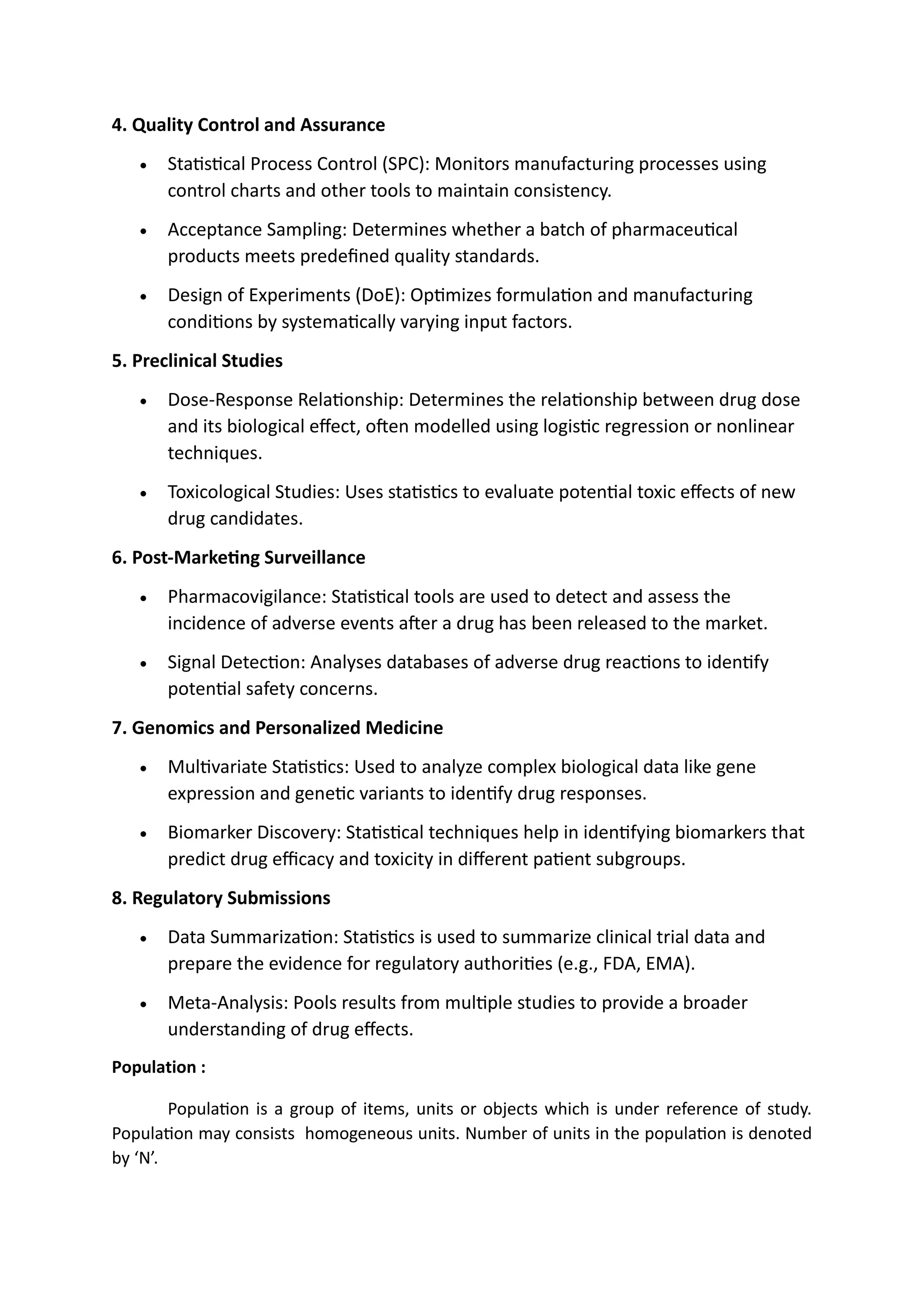 4. Quality Control and Assurance
• Statistical Process Control (SPC): Monitors manufacturing processes using
control charts and other tools to maintain consistency.
• Acceptance Sampling: Determines whether a batch of pharmaceutical
products meets predefined quality standards.
• Design of Experiments (DoE): Optimizes formulation and manufacturing
conditions by systematically varying input factors.
5. Preclinical Studies
• Dose-Response Relationship: Determines the relationship between drug dose
and its biological effect, often modelled using logistic regression or nonlinear
techniques.
• Toxicological Studies: Uses statistics to evaluate potential toxic effects of new
drug candidates.
6. Post-Marketing Surveillance
• Pharmacovigilance: Statistical tools are used to detect and assess the
incidence of adverse events after a drug has been released to the market.
• Signal Detection: Analyses databases of adverse drug reactions to identify
potential safety concerns.
7. Genomics and Personalized Medicine
• Multivariate Statistics: Used to analyze complex biological data like gene
expression and genetic variants to identify drug responses.
• Biomarker Discovery: Statistical techniques help in identifying biomarkers that
predict drug efficacy and toxicity in different patient subgroups.
8. Regulatory Submissions
• Data Summarization: Statistics is used to summarize clinical trial data and
prepare the evidence for regulatory authorities (e.g., FDA, EMA).
• Meta-Analysis: Pools results from multiple studies to provide a broader
understanding of drug effects.
Population :
Population is a group of items, units or objects which is under reference of study.
Population may consists homogeneous units. Number of units in the population is denoted
by ‘N’.
 
