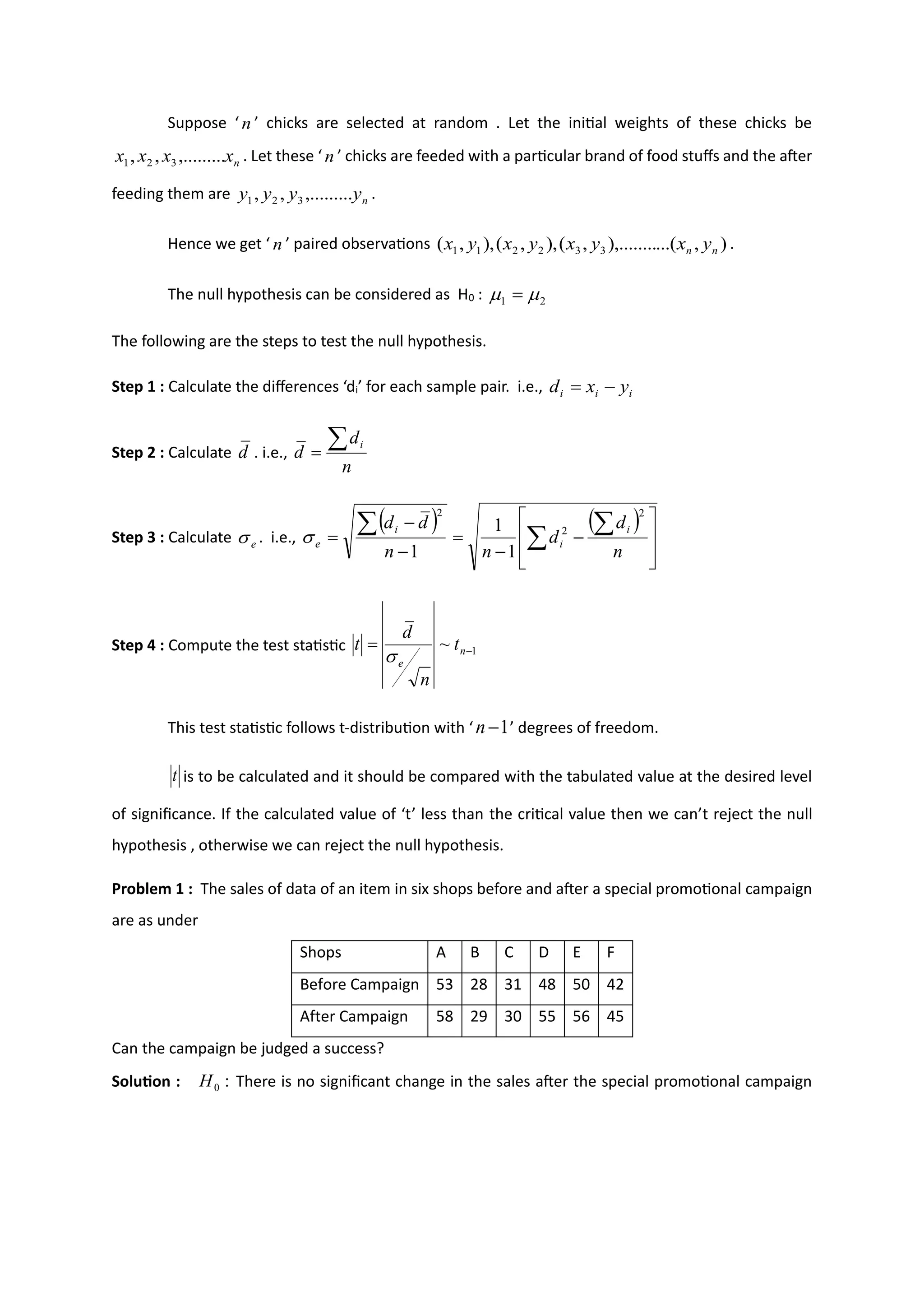 Suppose ‘ n ’ chicks are selected at random . Let the initial weights of these chicks be
n
x
x
x
x ,.........
,
, 3
2
1 . Let these ‘ n ’ chicks are feeded with a particular brand of food stuffs and the after
feeding them are n
y
y
y
y ,.........
,
, 3
2
1 .
Hence we get ‘ n ’ paired observations )
,
...(
),........
,
(
),
,
(
),
,
( 3
3
2
2
1
1 n
n y
x
y
x
y
x
y
x .
The null hypothesis can be considered as H0 : 2
1 
 =
The following are the steps to test the null hypothesis.
Step 1 : Calculate the differences ‘di’ for each sample pair. i.e., i
i
i y
x
d −
=
Step 2 : Calculate d . i.e.,
n
d
d
i

=
Step 3 : Calculate e
 . i.e.,
( ) ( )








−
−
=
−
−
= 


n
d
d
n
n
d
d i
i
i
e
2
2
2
1
1
1

Step 4 : Compute the test statistic 1
~ −
= n
e
t
n
d
t

This test statistic follows t-distribution with ‘ 1
−
n ’ degrees of freedom.
t is to be calculated and it should be compared with the tabulated value at the desired level
of significance. If the calculated value of ‘t’ less than the critical value then we can’t reject the null
hypothesis , otherwise we can reject the null hypothesis.
Problem 1 : The sales of data of an item in six shops before and after a special promotional campaign
are as under
Shops A B C D E F
Before Campaign 53 28 31 48 50 42
After Campaign 58 29 30 55 56 45
Can the campaign be judged a success?
Solution : :
0
H There is no significant change in the sales after the special promotional campaign
 
