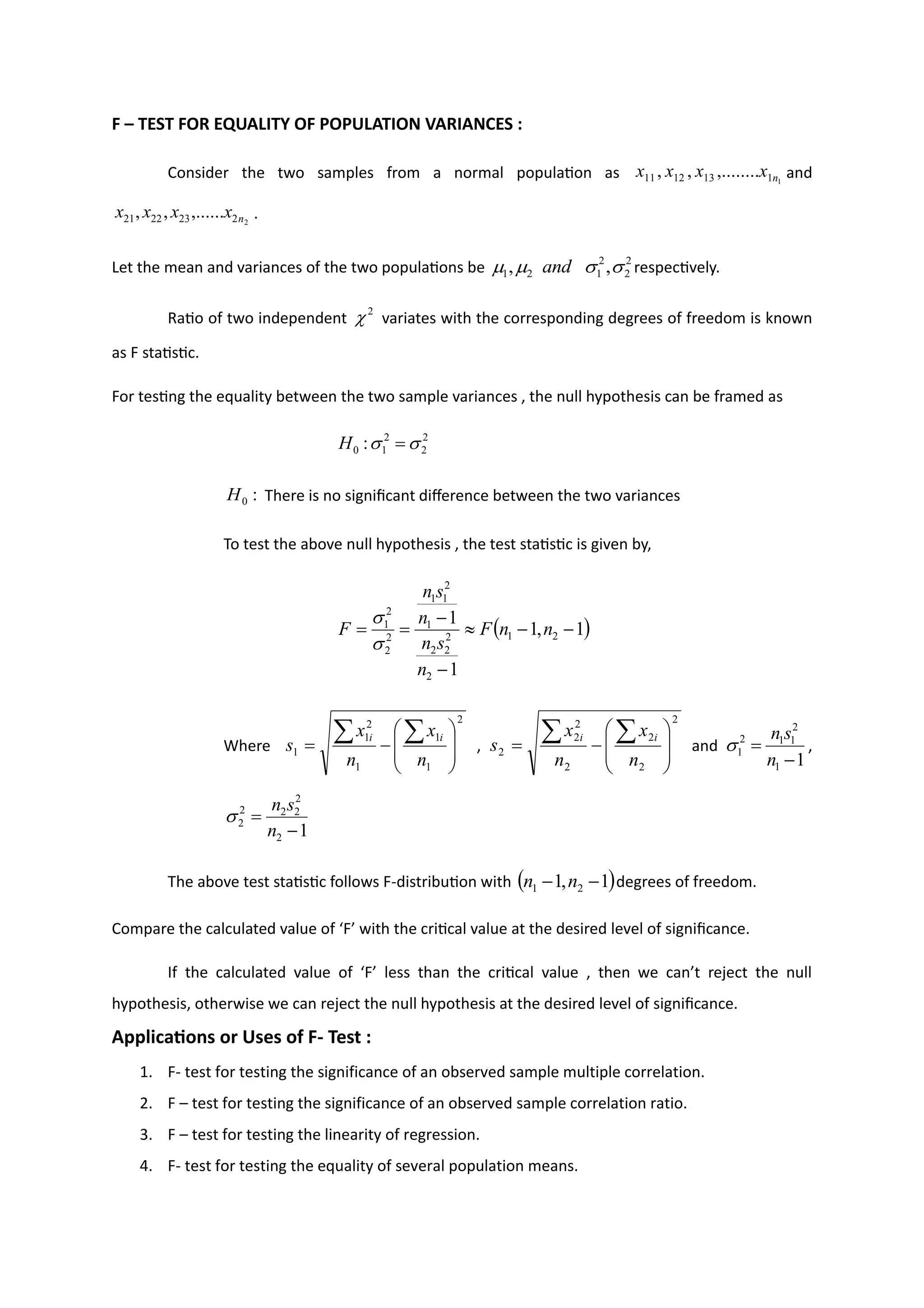 F – TEST FOR EQUALITY OF POPULATION VARIANCES :
Consider the two samples from a normal population as and
.
Let the mean and variances of the two populations be respectively.
Ratio of two independent variates with the corresponding degrees of freedom is known
as F statistic.
For testing the equality between the two sample variances , the null hypothesis can be framed as
There is no significant difference between the two variances
To test the above null hypothesis , the test statistic is given by,
Where
2
1
1
1
2
1
1 







−
=


n
x
n
x
s
i
i
,
2
2
2
2
2
2
2 







−
=


n
x
n
x
s
i
i
and ,
The above test statistic follows F-distribution with degrees of freedom.
Compare the calculated value of ‘F’ with the critical value at the desired level of significance.
If the calculated value of ‘F’ less than the critical value , then we can’t reject the null
hypothesis, otherwise we can reject the null hypothesis at the desired level of significance.
Applications or Uses of F- Test :
1. F- test for testing the significance of an observed sample multiple correlation.
2. F – test for testing the significance of an observed sample correlation ratio.
3. F – test for testing the linearity of regression.
4. F- test for testing the equality of several population means.
1
1
13
12
11 ,........
,
, n
x
x
x
x
2
2
23
22
21 ,......
,
, n
x
x
x
x
2
2
2
1
2
1 ,
, 


 and
2

2
2
2
1
0 : 
 =
H
:
0
H
( )
1
,
1
1
1
2
1
2
2
2
2
1
2
1
1
2
2
2
1
−
−

−
−
=
= n
n
F
n
s
n
n
s
n
F


1
1
2
1
1
2
1
−
=
n
s
n

1
2
2
2
2
2
2
−
=
n
s
n

( )
1
,
1 2
1 −
− n
n
test the significance of difference between the standard
deviations of two samples
 