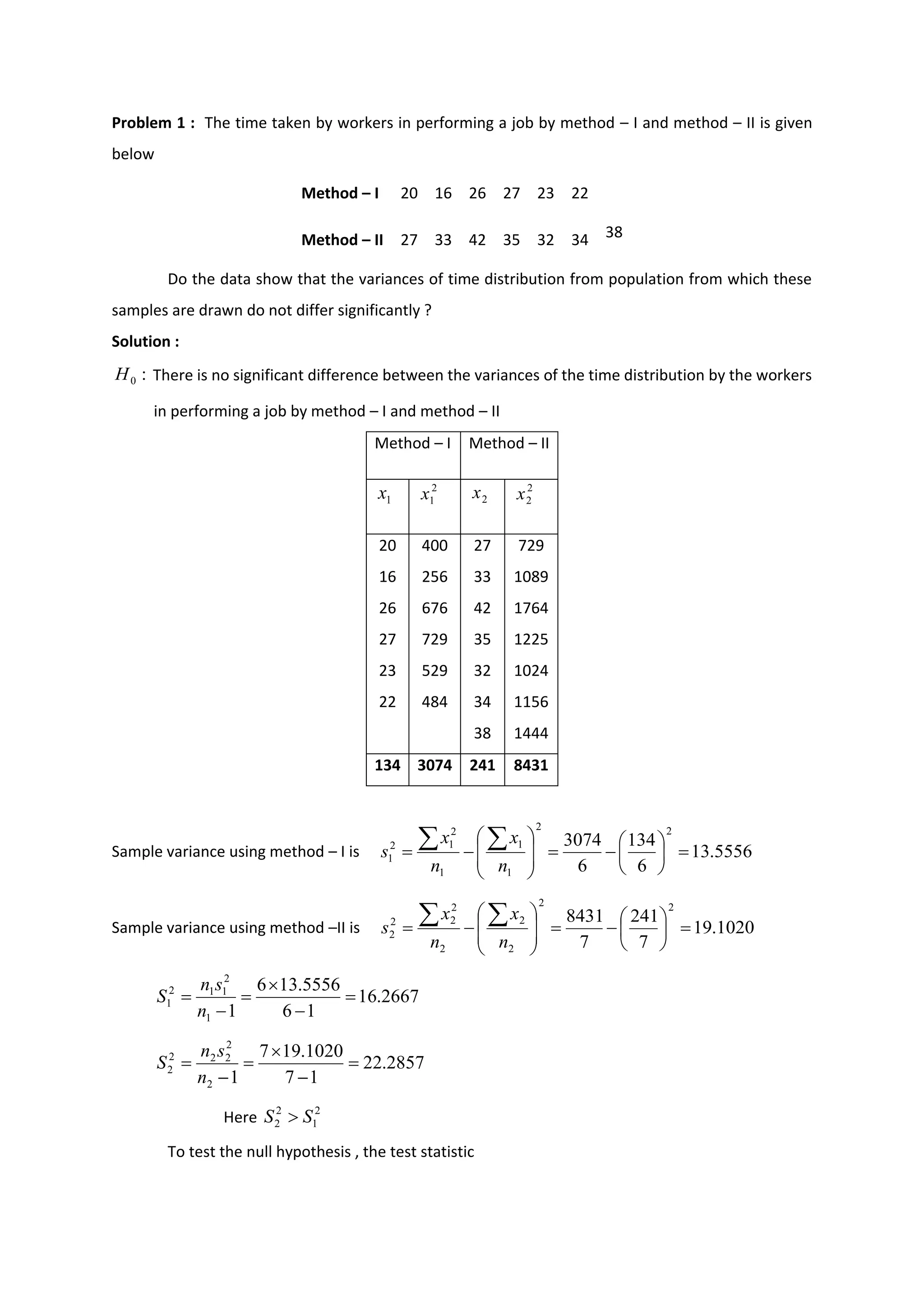Problem 1 : The time taken by workers in performing a job by method – I and method – II is given
below
Method – I 20 16 26 27 23 22
Method – II 27 33 42 35 32 34 38
Do the data show that the variances of time distribution from population from which these
samples are drawn do not differ significantly ?
Solution :
There is no significant difference between the variances of the time distribution by the workers
in performing a job by method – I and method – II
Method – I Method – II
20 400 27 729
16 256 33 1089
26 676 42 1764
27 729 35 1225
23 529 32 1024
22 484 34 1156
38 1444
134 3074 241 8431
Sample variance using method – I is
Sample variance using method –II is
Here
To test the null hypothesis , the test statistic
:
0
H
1
x 2
1
x 2
x 2
2
x
5556
.
13
6
134
6
3074
2
2
1
1
1
2
1
2
1 =






−
=








−
=


n
x
n
x
s
1020
.
19
7
241
7
8431
2
2
2
2
2
2
2
2
2 =






−
=








−
=


n
x
n
x
s
2667
.
16
1
6
5556
.
13
6
1
1
2
1
1
2
1 =
−

=
−
=
n
s
n
S
2857
.
22
1
7
1020
.
19
7
1
2
2
2
2
2
2 =
−

=
−
=
n
s
n
S
2
1
2
2 S
S 
 