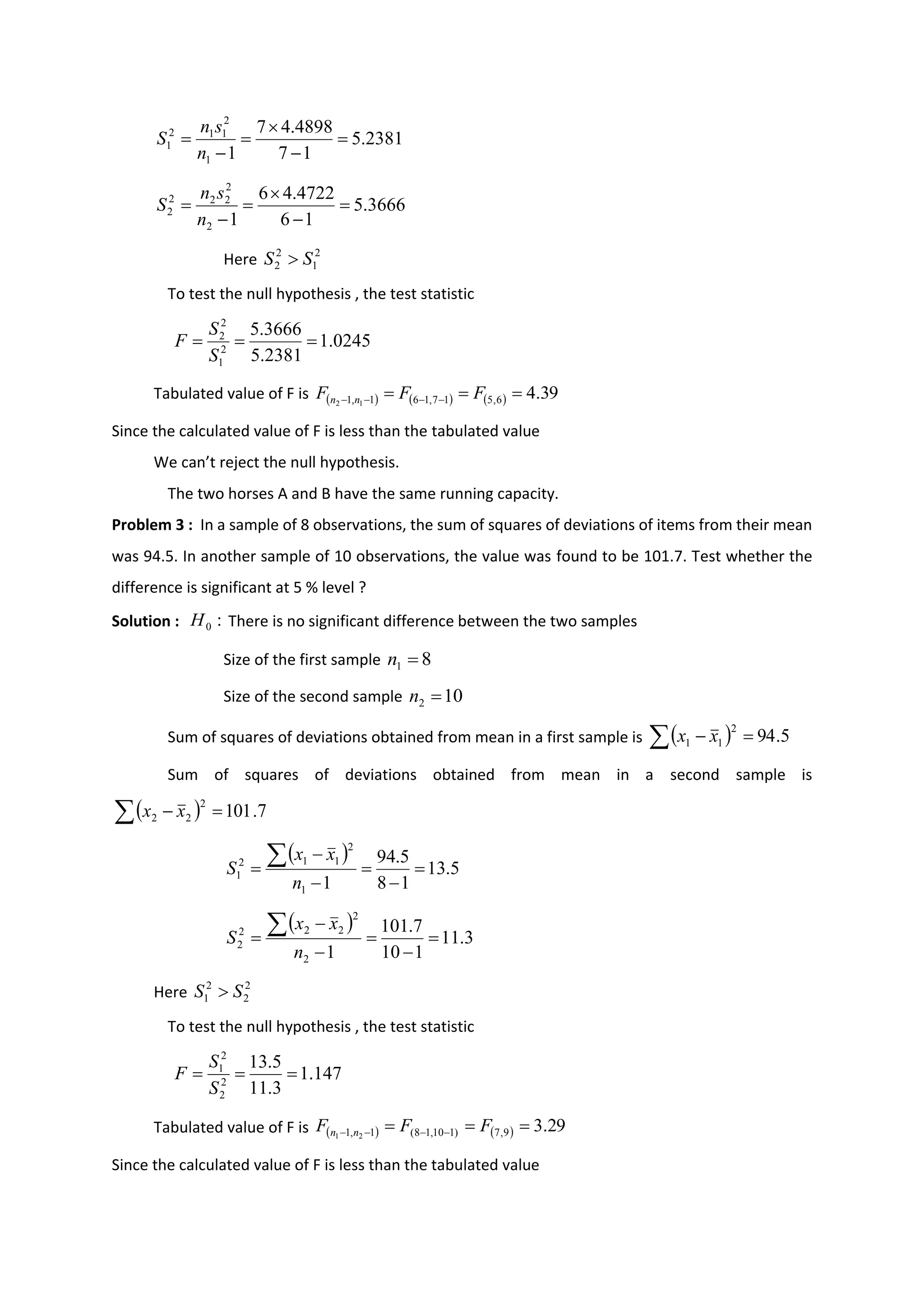 Here
To test the null hypothesis , the test statistic
Tabulated value of F is ( ) ( ) ( ) 39
.
4
6
,
5
1
7
,
1
6
1
,
1 1
2
=
=
= −
−
−
− F
F
F n
n
Since the calculated value of F is less than the tabulated value
We can’t reject the null hypothesis.
The two horses A and B have the same running capacity.
Problem 3 : In a sample of 8 observations, the sum of squares of deviations of items from their mean
was 94.5. In another sample of 10 observations, the value was found to be 101.7. Test whether the
difference is significant at 5 % level ?
Solution : There is no significant difference between the two samples
Size of the first sample
Size of the second sample
Sum of squares of deviations obtained from mean in a first sample is
Sum of squares of deviations obtained from mean in a second sample is
Here
To test the null hypothesis , the test statistic
Tabulated value of F is
Since the calculated value of F is less than the tabulated value
2381
.
5
1
7
4898
.
4
7
1
1
2
1
1
2
1 =
−

=
−
=
n
s
n
S
3666
.
5
1
6
4722
.
4
6
1
2
2
2
2
2
2 =
−

=
−
=
n
s
n
S
2
1
2
2 S
S 
0245
.
1
2381
.
5
3666
.
5
2
1
2
2
=
=
=
S
S
F
:
0
H
8
1 =
n
10
2 =
n
( )
 =
− 5
.
94
2
1
1 x
x
( )
 =
− 7
.
101
2
2
2 x
x
( )
5
.
13
1
8
5
.
94
1
1
2
1
1
2
1 =
−
=
−
−
=

n
x
x
S
( )
3
.
11
1
10
7
.
101
1
2
2
2
2
2
2 =
−
=
−
−
=

n
x
x
S
2
2
2
1 S
S 
147
.
1
3
.
11
5
.
13
2
2
2
1
=
=
=
S
S
F
( ) ( ) 29
.
3
9
,
7
)
1
10
,
1
8
(
1
,
1 2
1
=
=
= −
−
−
− F
F
F n
n
 