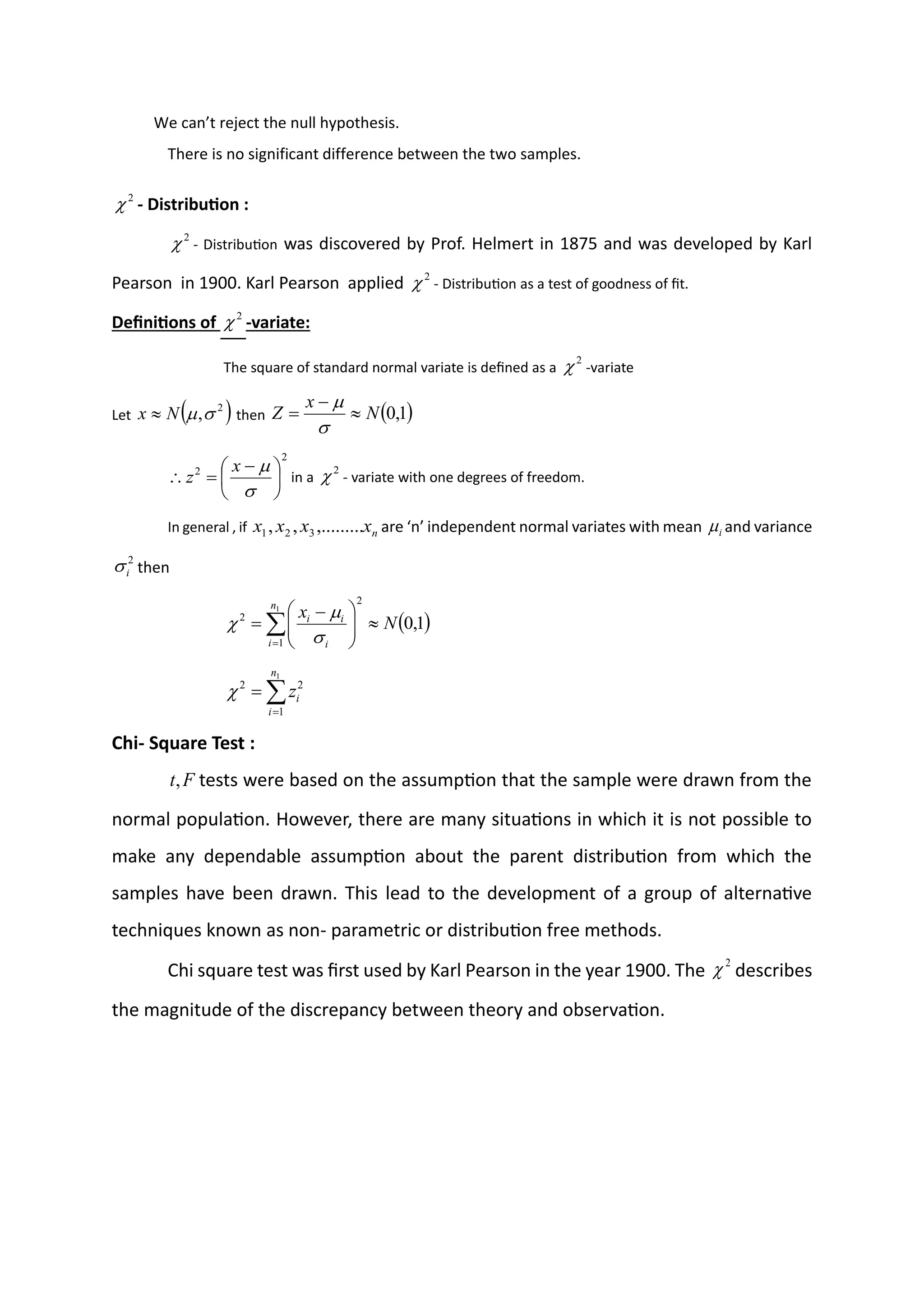 We can’t reject the null hypothesis.
There is no significant difference between the two samples.
- Distribution :
- Distribution was discovered by Prof. Helmert in 1875 and was developed by Karl
Pearson in 1900. Karl Pearson applied - Distribution as a test of goodness of fit.
Definitions of -variate:
The square of standard normal variate is defined as a -variate
Let then
in a - variate with one degrees of freedom.
In general , if are ‘n’ independent normal variates with mean and variance
then
Chi- Square Test :
tests were based on the assumption that the sample were drawn from the
normal population. However, there are many situations in which it is not possible to
make any dependable assumption about the parent distribution from which the
samples have been drawn. This lead to the development of a group of alternative
techniques known as non- parametric or distribution free methods.
Chi square test was first used by Karl Pearson in the year 1900. The describes
the magnitude of the discrepancy between theory and observation.
2

2

2

2

2

( )
2
,

N
x  ( )
1
,
0
N
x
Z 
−
=


2
2





 −
=



x
z
2

n
x
x
x
x ,.........
,
, 3
2
1 i

2
i

( )

=








 −
=
1
1
2
2
1
,
0
n
i i
i
i
N
x




=
=
1
1
2
2
n
i
i
z

F
t,
2

 