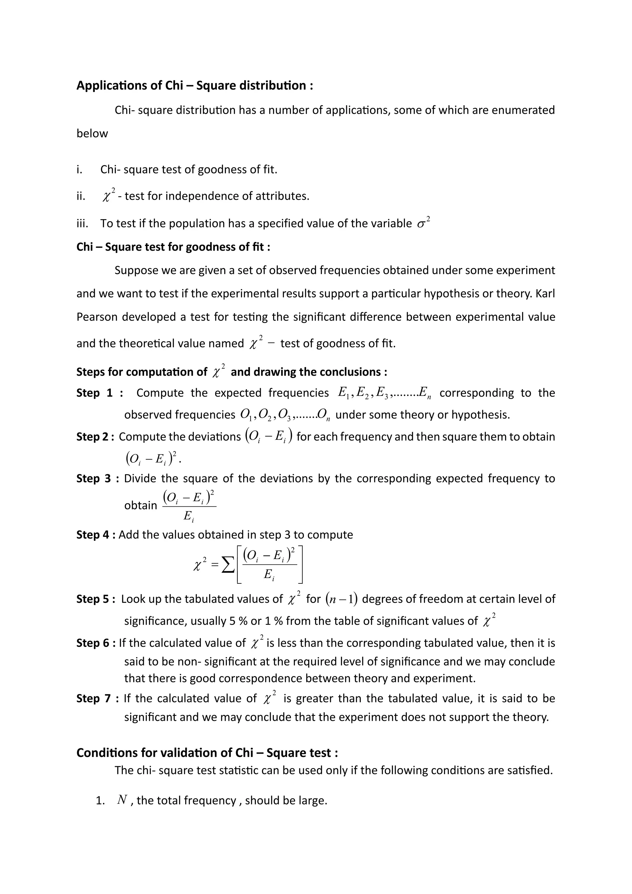Applications of Chi – Square distribution :
Chi- square distribution has a number of applications, some of which are enumerated
below
i. Chi- square test of goodness of fit.
ii. - test for independence of attributes.
iii. To test if the population has a specified value of the variable
Chi – Square test for goodness of fit :
Suppose we are given a set of observed frequencies obtained under some experiment
and we want to test if the experimental results support a particular hypothesis or theory. Karl
Pearson developed a test for testing the significant difference between experimental value
and the theoretical value named test of goodness of fit.
Steps for computation of and drawing the conclusions :
Step 1 : Compute the expected frequencies corresponding to the
observed frequencies under some theory or hypothesis.
Step 2 : Compute the deviations for each frequency and then square them to obtain
.
Step 3 : Divide the square of the deviations by the corresponding expected frequency to
obtain
Step 4 : Add the values obtained in step 3 to compute
Step 5 : Look up the tabulated values of for degrees of freedom at certain level of
significance, usually 5 % or 1 % from the table of significant values of
Step 6 : If the calculated value of is less than the corresponding tabulated value, then it is
said to be non- significant at the required level of significance and we may conclude
that there is good correspondence between theory and experiment.
Step 7 : If the calculated value of is greater than the tabulated value, it is said to be
significant and we may conclude that the experiment does not support the theory.
Conditions for validation of Chi – Square test :
The chi- square test statistic can be used only if the following conditions are satisfied.
1. , the total frequency , should be large.
2

2

−
2

2

n
E
E
E
E ,........
,
, 3
2
1
n
O
O
O
O ,.......
,
, 3
2
1
( )
i
i E
O −
( )2
i
i E
O −
( )
i
i
i
E
E
O
2
−
( )








 −
=
i
i
i
E
E
O
2
2

2
 ( )
1
−
n
2

2

2

N
 