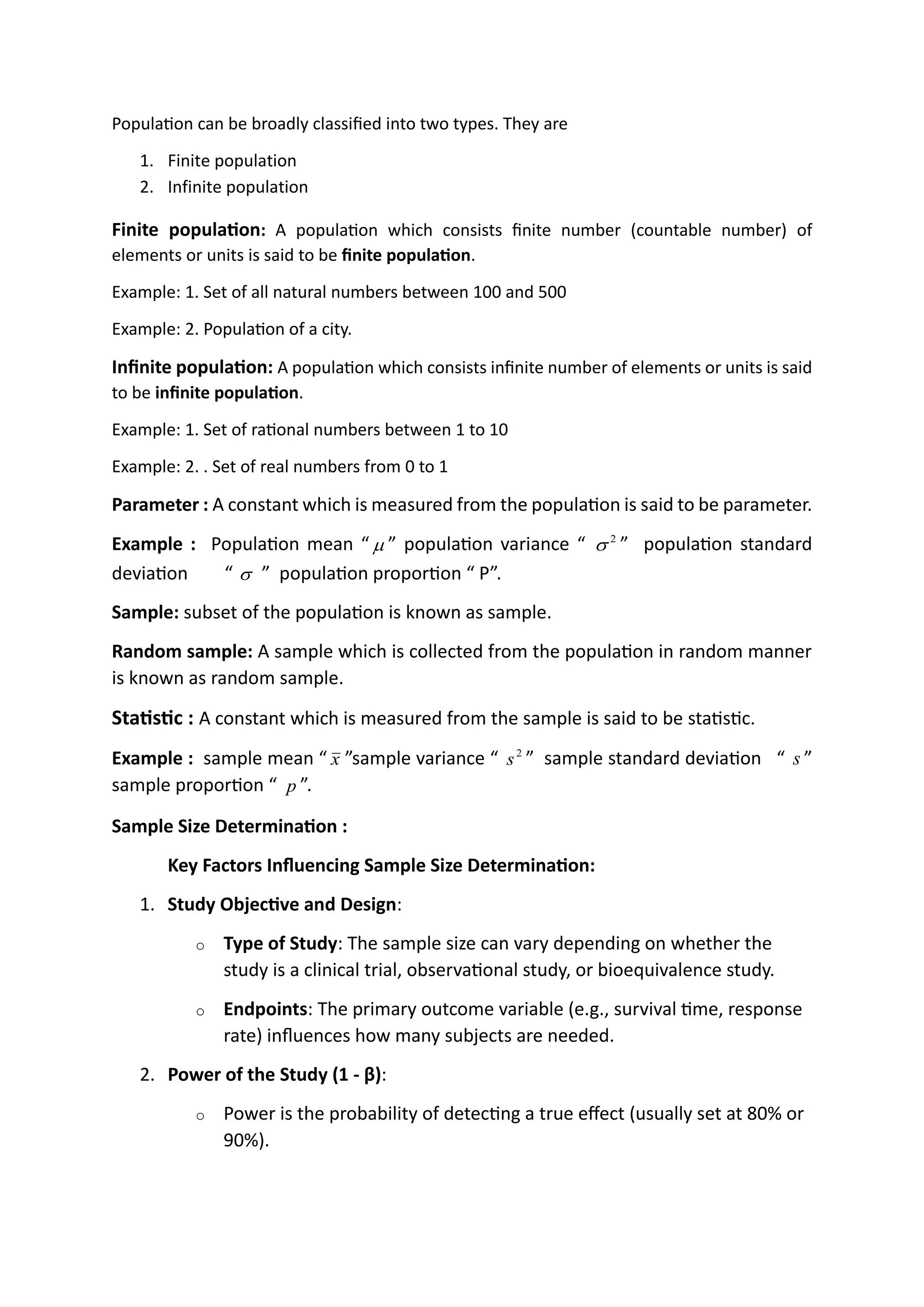 Population can be broadly classified into two types. They are
1. Finite population
2. Infinite population
Finite population: A population which consists finite number (countable number) of
elements or units is said to be finite population.
Example: 1. Set of all natural numbers between 100 and 500
Example: 2. Population of a city.
Infinite population: A population which consists infinite number of elements or units is said
to be infinite population.
Example: 1. Set of rational numbers between 1 to 10
Example: 2. . Set of real numbers from 0 to 1
Parameter : A constant which is measured from the population is said to be parameter.
Example : Population mean “  ” population variance “ 2
 ” population standard
deviation “  ” population proportion “ P”.
Sample: subset of the population is known as sample.
Random sample: A sample which is collected from the population in random manner
is known as random sample.
Statistic : A constant which is measured from the sample is said to be statistic.
Example : sample mean “ x ”sample variance “ 2
s ” sample standard deviation “ s ”
sample proportion “ p ”.
Sample Size Determination :
Key Factors Influencing Sample Size Determination:
1. Study Objective and Design:
o Type of Study: The sample size can vary depending on whether the
study is a clinical trial, observational study, or bioequivalence study.
o Endpoints: The primary outcome variable (e.g., survival time, response
rate) influences how many subjects are needed.
2. Power of the Study (1 - β):
o Power is the probability of detecting a true effect (usually set at 80% or
90%).
#Set of elements drawn from a
population is called Sample.
#Number of elements in the sample
is denoted by ‘n’
sample size determination to types
probability sampling non probablity sampling
#simple random s #snowball s
#stratified s #quout s
#statistical s #convenience s
#cluster s
Sample size determination or estimation is
the act of choosing the number of
observations or replicates to include in a
statistical sample. The sample size is an
important feature of any empirical study
in which the goal is to make inferences
about a population from a sample.
external perspective:
access to the sample
resources
time
personal and its competences and experiences
technical support
measurement procedures etc.
Internal perspective:
researcher factors, aim of research, aim of generalisation, research
methadologyes,educational research paradigm, motivation,intrest,skills,
experience.
 