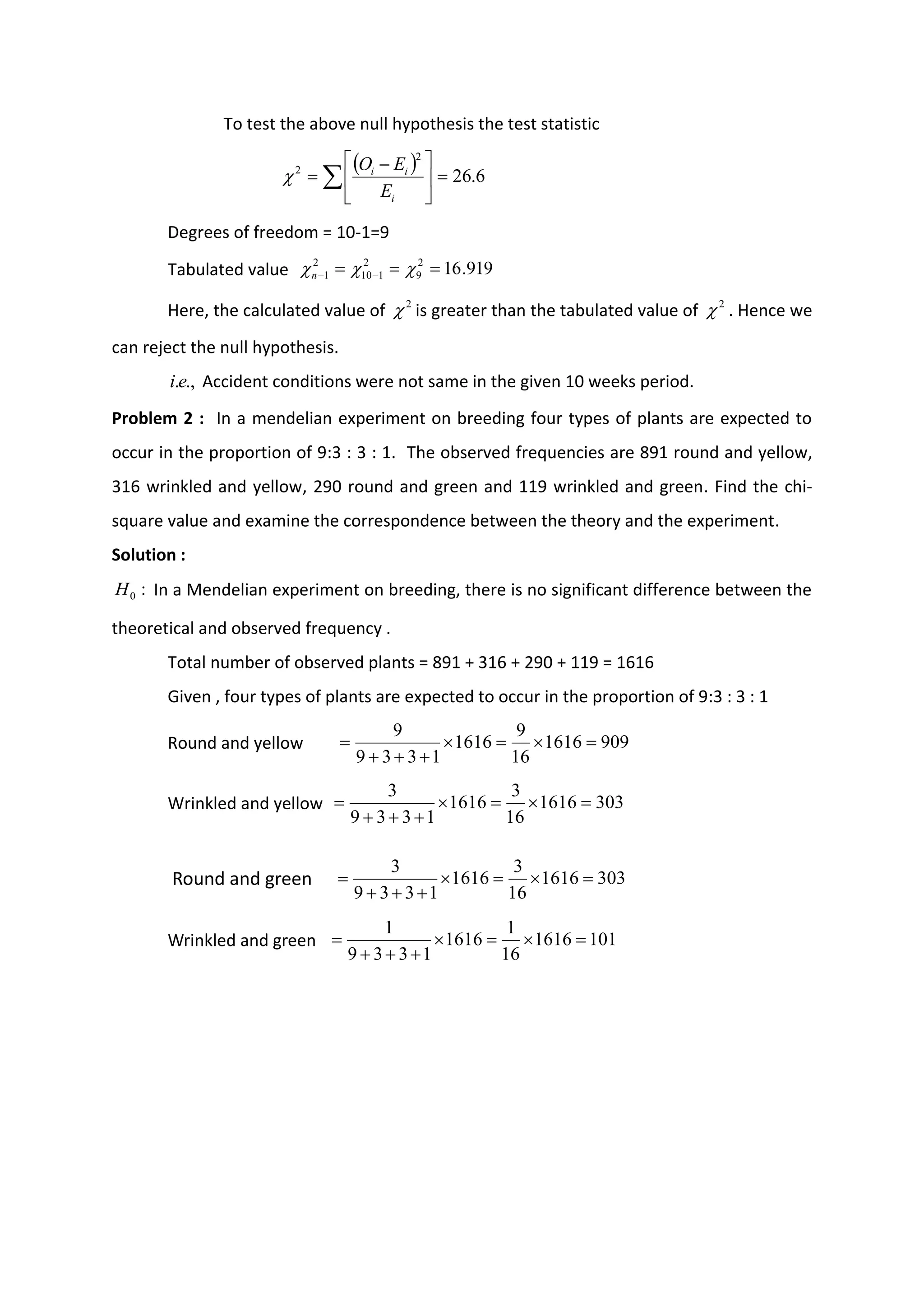 To test the above null hypothesis the test statistic
Degrees of freedom = 10-1=9
Tabulated value
Here, the calculated value of is greater than the tabulated value of . Hence we
can reject the null hypothesis.
Accident conditions were not same in the given 10 weeks period.
Problem 2 : In a mendelian experiment on breeding four types of plants are expected to
occur in the proportion of 9:3 : 3 : 1. The observed frequencies are 891 round and yellow,
316 wrinkled and yellow, 290 round and green and 119 wrinkled and green. Find the chi-
square value and examine the correspondence between the theory and the experiment.
Solution :
In a Mendelian experiment on breeding, there is no significant difference between the
theoretical and observed frequency .
Total number of observed plants = 891 + 316 + 290 + 119 = 1616
Given , four types of plants are expected to occur in the proportion of 9:3 : 3 : 1
Round and yellow
Wrinkled and yellow
Round and green
Wrinkled and green
( ) 6
.
26
2
2
=





 −
= 
i
i
i
E
E
O

919
.
16
2
9
2
1
10
2
1 =
=
= −
− 

n
2
 2

.,
.e
i
:
0
H
909
1616
16
9
1616
1
3
3
9
9
=

=

+
+
+
=
303
1616
16
3
1616
1
3
3
9
3
=

=

+
+
+
=
303
1616
16
3
1616
1
3
3
9
3
=

=

+
+
+
=
101
1616
16
1
1616
1
3
3
9
1
=

=

+
+
+
=
 