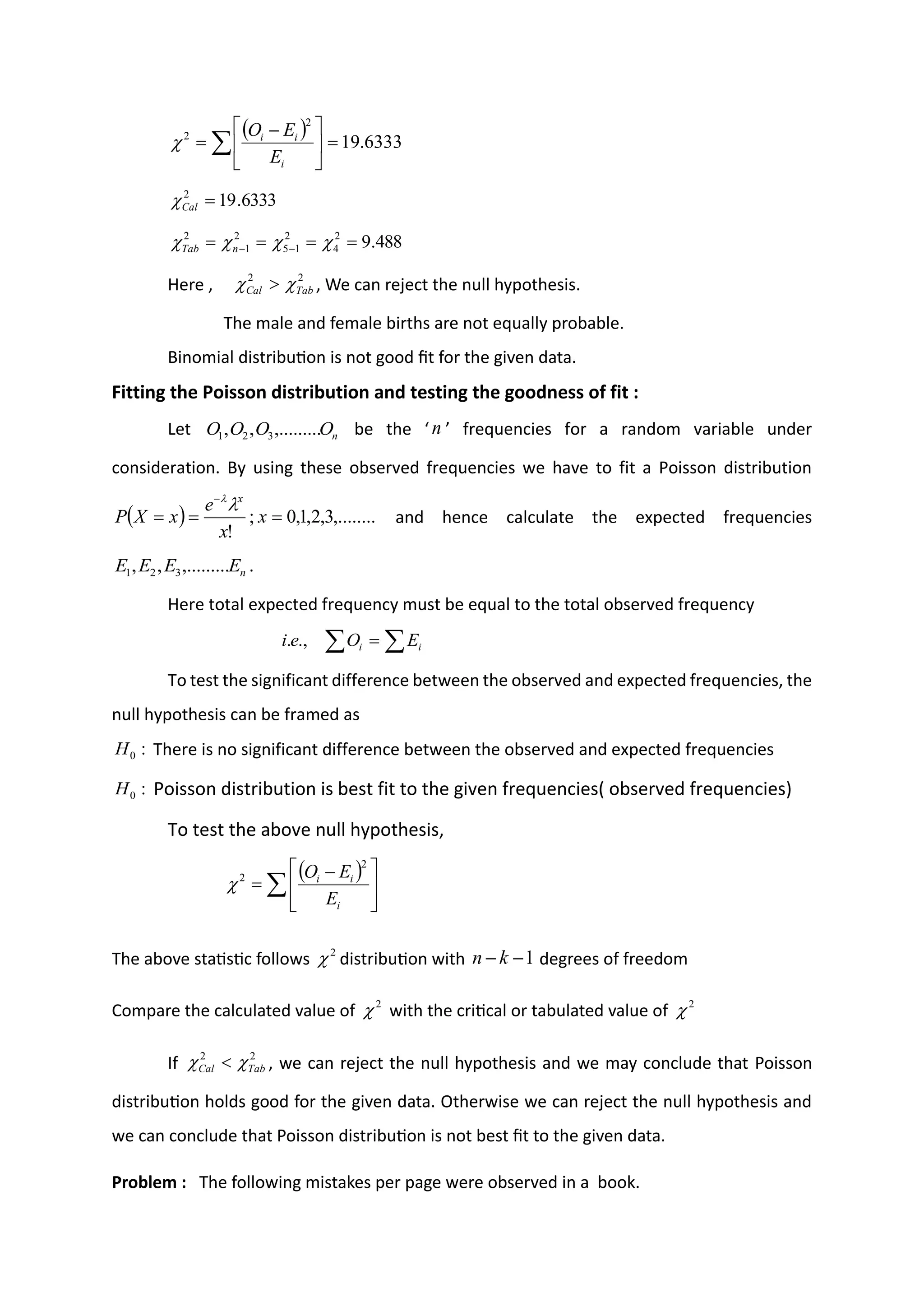 Here , , We can reject the null hypothesis.
The male and female births are not equally probable.
Binomial distribution is not good fit for the given data.
Fitting the Poisson distribution and testing the goodness of fit :
Let be the ‘ ’ frequencies for a random variable under
consideration. By using these observed frequencies we have to fit a Poisson distribution
and hence calculate the expected frequencies
.
Here total expected frequency must be equal to the total observed frequency
To test the significant difference between the observed and expected frequencies, the
null hypothesis can be framed as
There is no significant difference between the observed and expected frequencies
Poisson distribution is best fit to the given frequencies( observed frequencies)
To test the above null hypothesis,
The above statistic follows distribution with degrees of freedom
Compare the calculated value of with the critical or tabulated value of
If , we can reject the null hypothesis and we may conclude that Poisson
distribution holds good for the given data. Otherwise we can reject the null hypothesis and
we can conclude that Poisson distribution is not best fit to the given data.
Problem : The following mistakes per page were observed in a book.
( ) 6333
.
19
2
2
=





 −
= 
i
i
i
E
E
O

6333
.
19
2
=
Cal

488
.
9
2
4
2
1
5
2
1
2
=
=
=
= −
− 


 n
Tab
2
2
Tab
Cal 
 
n
O
O
O
O ,.........
,
, 3
2
1
n
( ) ,........
3
,
2
,
1
,
0
;
!
=
=
=
−
x
x
e
x
X
P
x


n
E
E
E
E ,.........
,
, 3
2
1
 
= i
i E
O
e
i .,
.
:
0
H
:
0
H
( )
 




 −
=
i
i
i
E
E
O
2
2

2
 1
−
− k
n
2
 2

2
2
Tab
Cal 
 
 