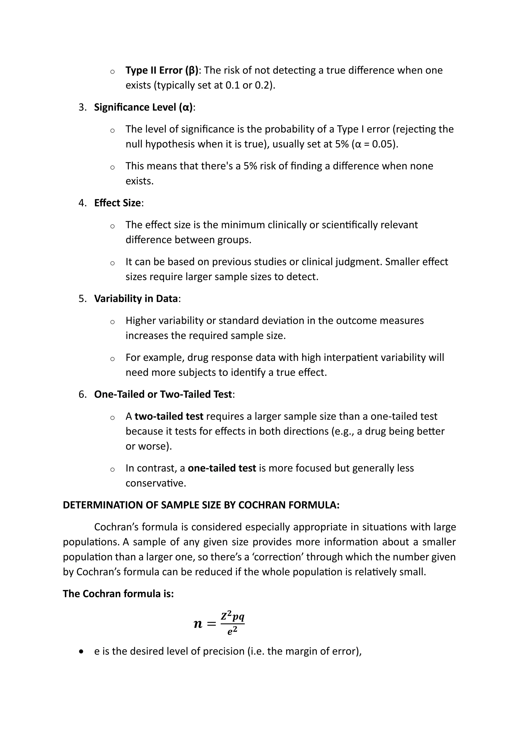 o Type II Error (β): The risk of not detecting a true difference when one
exists (typically set at 0.1 or 0.2).
3. Significance Level (α):
o The level of significance is the probability of a Type I error (rejecting the
null hypothesis when it is true), usually set at 5% (α = 0.05).
o This means that there's a 5% risk of finding a difference when none
exists.
4. Effect Size:
o The effect size is the minimum clinically or scientifically relevant
difference between groups.
o It can be based on previous studies or clinical judgment. Smaller effect
sizes require larger sample sizes to detect.
5. Variability in Data:
o Higher variability or standard deviation in the outcome measures
increases the required sample size.
o For example, drug response data with high interpatient variability will
need more subjects to identify a true effect.
6. One-Tailed or Two-Tailed Test:
o A two-tailed test requires a larger sample size than a one-tailed test
because it tests for effects in both directions (e.g., a drug being better
or worse).
o In contrast, a one-tailed test is more focused but generally less
conservative.
DETERMINATION OF SAMPLE SIZE BY COCHRAN FORMULA:
Cochran’s formula is considered especially appropriate in situations with large
populations. A sample of any given size provides more information about a smaller
population than a larger one, so there’s a ‘correction’ through which the number given
by Cochran’s formula can be reduced if the whole population is relatively small.
The Cochran formula is:
𝒏 =
𝒁𝟐𝒑𝒒
𝒆𝟐
• e is the desired level of precision (i.e. the margin of error),
z= statistical value/critical value
p=probability of sucess
q=probability of failure
e=level of significance.
N= infinity
{infinity population]
sample size:
1.sample size for discreate data:
# cochran's method
2. sample size for known population:
# yamane's formula.
 