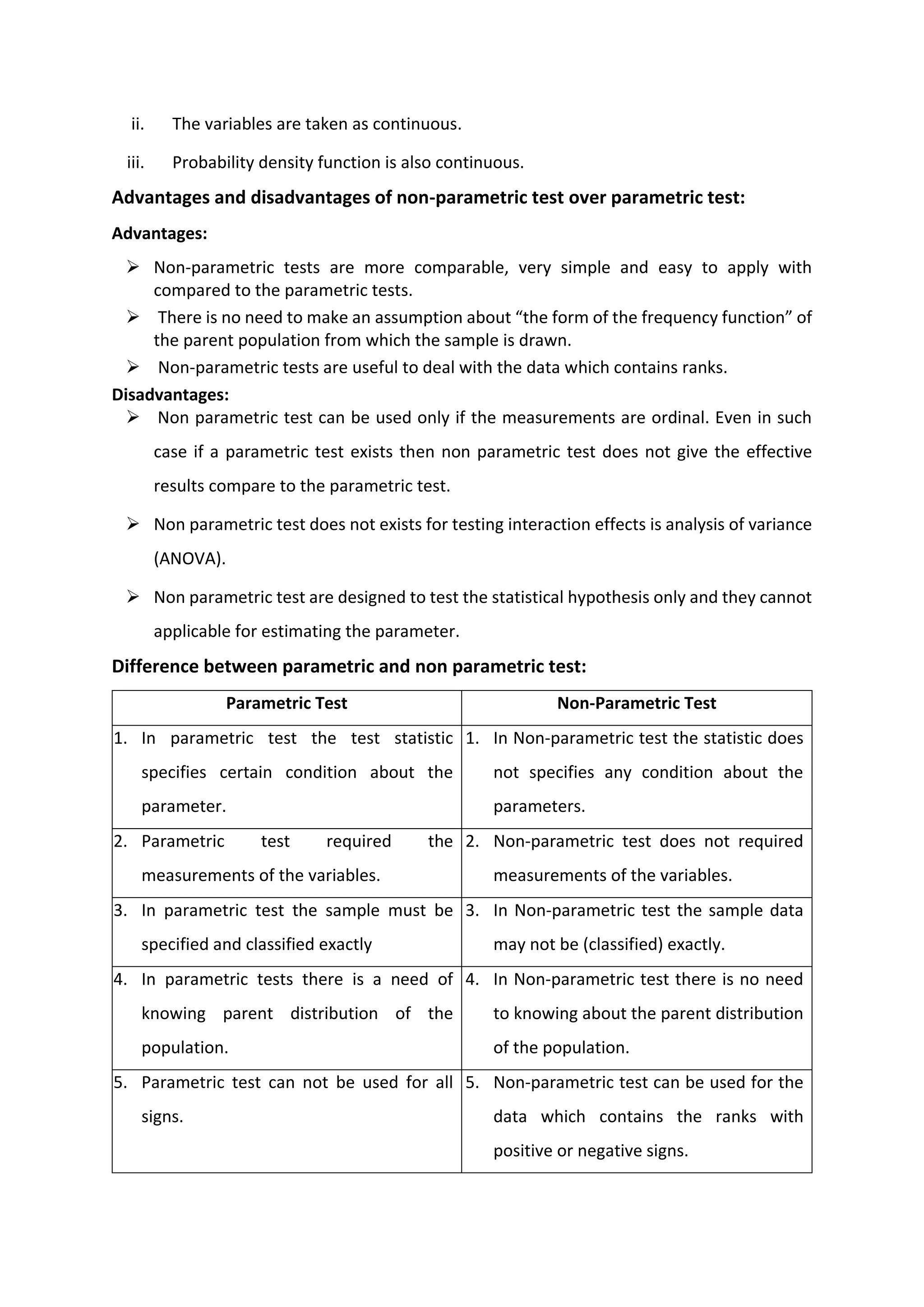 ii. The variables are taken as continuous.
iii. Probability density function is also continuous.
Advantages and disadvantages of non-parametric test over parametric test:
Advantages:
➢ Non-parametric tests are more comparable, very simple and easy to apply with
compared to the parametric tests.
➢ There is no need to make an assumption about “the form of the frequency function” of
the parent population from which the sample is drawn.
➢ Non-parametric tests are useful to deal with the data which contains ranks.
Disadvantages:
➢ Non parametric test can be used only if the measurements are ordinal. Even in such
case if a parametric test exists then non parametric test does not give the effective
results compare to the parametric test.
➢ Non parametric test does not exists for testing interaction effects is analysis of variance
(ANOVA).
➢ Non parametric test are designed to test the statistical hypothesis only and they cannot
applicable for estimating the parameter.
Difference between parametric and non parametric test:
Parametric Test Non-Parametric Test
1. In parametric test the test statistic
specifies certain condition about the
parameter.
1. In Non-parametric test the statistic does
not specifies any condition about the
parameters.
2. Parametric test required the
measurements of the variables.
2. Non-parametric test does not required
measurements of the variables.
3. In parametric test the sample must be
specified and classified exactly
3. In Non-parametric test the sample data
may not be (classified) exactly.
4. In parametric tests there is a need of
knowing parent distribution of the
population.
4. In Non-parametric test there is no need
to knowing about the parent distribution
of the population.
5. Parametric test can not be used for all
signs.
5. Non-parametric test can be used for the
data which contains the ranks with
positive or negative signs.
 