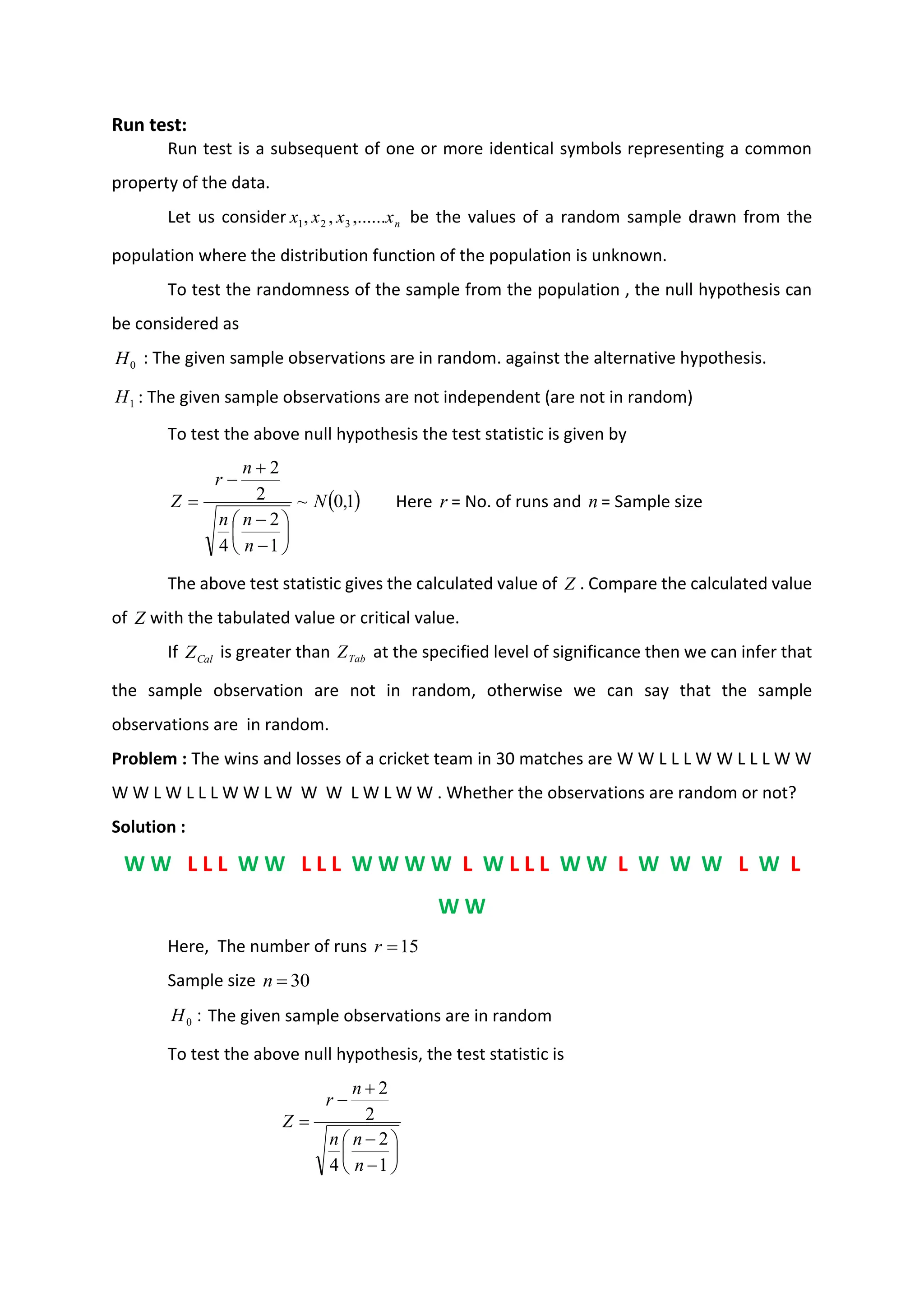 Run test:
Run test is a subsequent of one or more identical symbols representing a common
property of the data.
Let us consider n
x
x
x
x ,......
,
, 3
2
1 be the values of a random sample drawn from the
population where the distribution function of the population is unknown.
To test the randomness of the sample from the population , the null hypothesis can
be considered as
0
H : The given sample observations are in random. against the alternative hypothesis.
1
H : The given sample observations are not independent (are not in random)
To test the above null hypothesis the test statistic is given by
( )
1
,
0
~
1
2
4
2
2
N
n
n
n
n
r
Z






−
−
+
−
= Here r = No. of runs and n = Sample size
The above test statistic gives the calculated value of Z . Compare the calculated value
of Z with the tabulated value or critical value.
If Cal
Z is greater than Tab
Z at the specified level of significance then we can infer that
the sample observation are not in random, otherwise we can say that the sample
observations are in random.
Problem : The wins and losses of a cricket team in 30 matches are W W L L L W W L L L W W
W W L W L L L W W L W W W L W L W W . Whether the observations are random or not?
Solution :
W W L L L W W L L L W W W W L W L L L W W L W W W L W L
W W
Here, The number of runs 15
=
r
Sample size 30
=
n
:
0
H The given sample observations are in random
To test the above null hypothesis, the test statistic is






−
−
+
−
=
1
2
4
2
2
n
n
n
n
r
Z
 