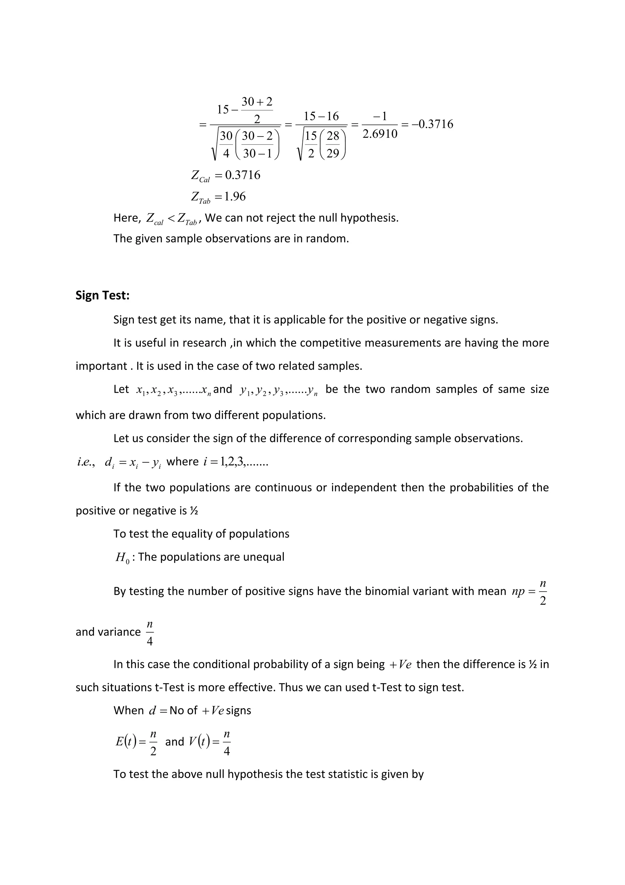 3716
.
0
6910
.
2
1
29
28
2
15
16
15
1
30
2
30
4
30
2
2
30
15
−
=
−
=






−
=






−
−
+
−
=
3716
.
0
=
Cal
Z
96
.
1
=
Tab
Z
Here, Tab
cal Z
Z  , We can not reject the null hypothesis.
The given sample observations are in random.
Sign Test:
Sign test get its name, that it is applicable for the positive or negative signs.
It is useful in research ,in which the competitive measurements are having the more
important . It is used in the case of two related samples.
Let n
x
x
x
x ,......
,
, 3
2
1 and n
y
y
y
y ,......
,
, 3
2
1 be the two random samples of same size
which are drawn from two different populations.
Let us consider the sign of the difference of corresponding sample observations.
.,
.e
i i
i
i y
x
d −
= where ,.......
3
,
2
,
1
=
i
If the two populations are continuous or independent then the probabilities of the
positive or negative is ½
To test the equality of populations
0
H : The populations are unequal
By testing the number of positive signs have the binomial variant with mean
2
n
np =
and variance
4
n
In this case the conditional probability of a sign being Ve
+ then the difference is ½ in
such situations t-Test is more effective. Thus we can used t-Test to sign test.
When =
d No of Ve
+ signs
( )
2
n
t
E = and ( )
4
n
t
V =
To test the above null hypothesis the test statistic is given by
 