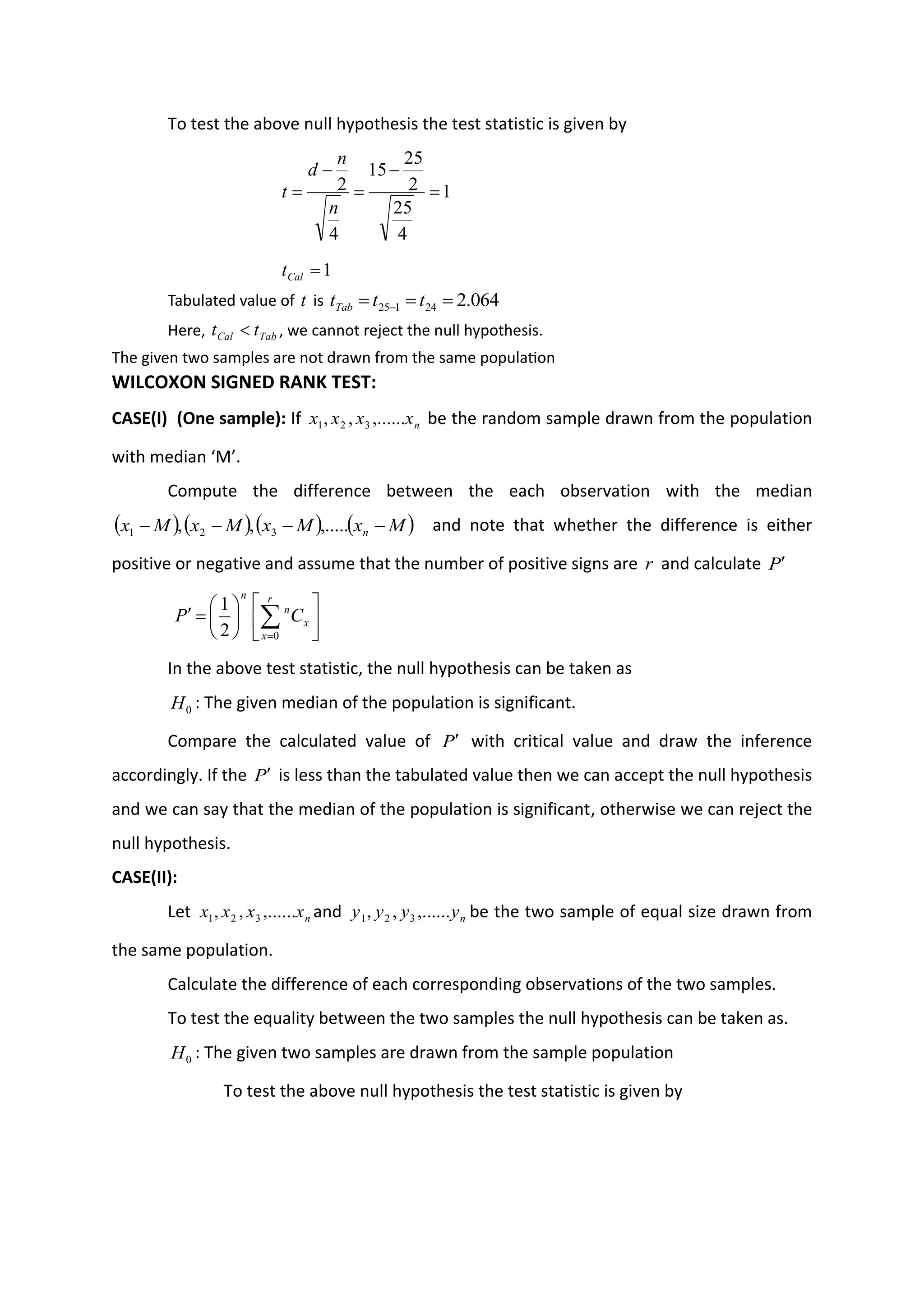 To test the above null hypothesis the test statistic is given by
1
4
25
2
25
15
4
2 =
−
=
−
=
n
n
d
t
1
=
Cal
t
Tabulated value of t is 064
.
2
24
1
25 =
=
= − t
t
tTab
Here, Tab
Cal t
t  , we cannot reject the null hypothesis.
The given two samples are not drawn from the same population
WILCOXON SIGNED RANK TEST:
CASE(I) (One sample): If n
x
x
x
x ,......
,
, 3
2
1 be the random sample drawn from the population
with median ‘M’.
Compute the difference between the each observation with the median
( ) ( ) ( ) ( )
M
x
M
x
M
x
M
x n −
−
−
− ,.....
,
, 3
2
1 and note that whether the difference is either
positive or negative and assume that the number of positive signs are r and calculate P












=
 
=
r
x
x
n
n
C
P
0
2
1
In the above test statistic, the null hypothesis can be taken as
0
H : The given median of the population is significant.
Compare the calculated value of P with critical value and draw the inference
accordingly. If the P is less than the tabulated value then we can accept the null hypothesis
and we can say that the median of the population is significant, otherwise we can reject the
null hypothesis.
CASE(II):
Let n
x
x
x
x ,......
,
, 3
2
1 and n
y
y
y
y ,......
,
, 3
2
1 be the two sample of equal size drawn from
the same population.
Calculate the difference of each corresponding observations of the two samples.
To test the equality between the two samples the null hypothesis can be taken as.
0
H : The given two samples are drawn from the sample population
To test the above null hypothesis the test statistic is given by
 