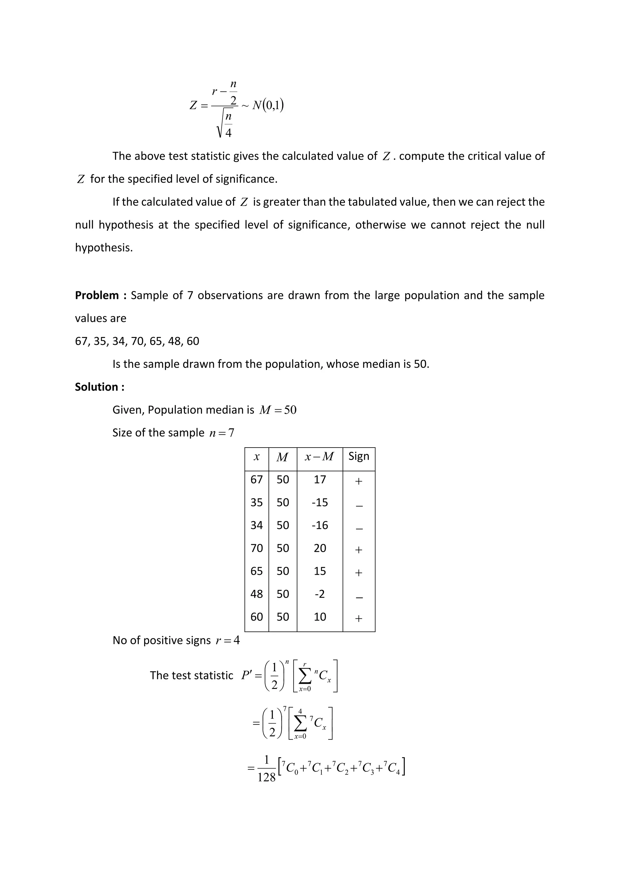 ( )
1
,
0
~
4
2 N
n
n
r
Z
−
=
The above test statistic gives the calculated value of Z . compute the critical value of
Z for the specified level of significance.
If the calculated value of Z is greater than the tabulated value, then we can reject the
null hypothesis at the specified level of significance, otherwise we cannot reject the null
hypothesis.
Problem : Sample of 7 observations are drawn from the large population and the sample
values are
67, 35, 34, 70, 65, 48, 60
Is the sample drawn from the population, whose median is 50.
Solution :
Given, Population median is 50
=
M
Size of the sample 7
=
n
x M M
x − Sign
67 50 17 +
35 50 -15 −
34 50 -16 −
70 50 20 +
65 50 15 +
48 50 -2 −
60 50 10 +
No of positive signs 4
=
r
The test statistic 











=
 
=
r
x
x
n
n
C
P
0
2
1












= 
=
4
0
7
7
2
1
x
x
C
 
4
7
3
7
2
7
1
7
0
7
128
1
C
C
C
C
C +
+
+
+
=
 
