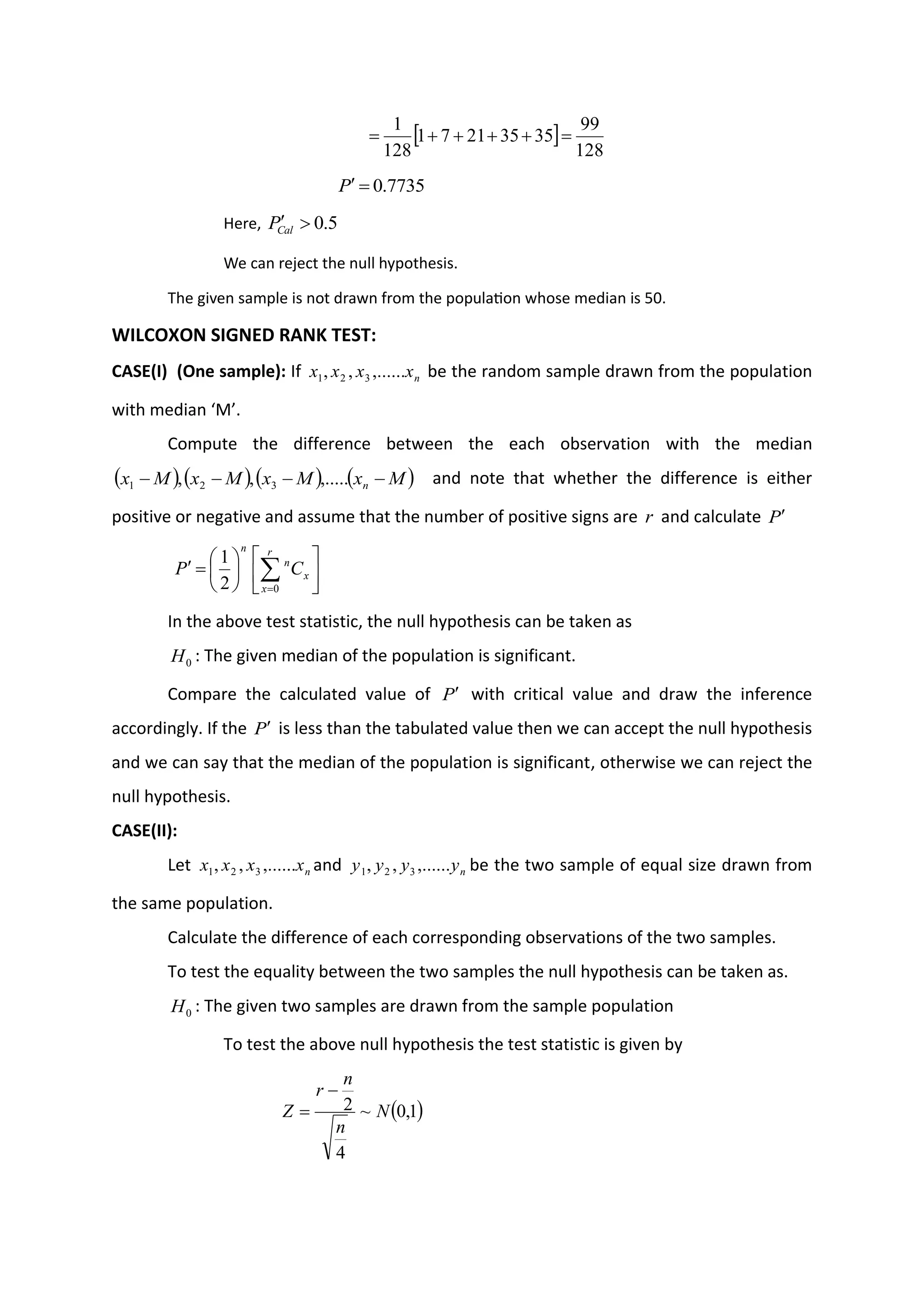  
128
99
35
35
21
7
1
128
1
=
+
+
+
+
=
7735
.
0
=

P
Here, 5
.
0


Cal
P
We can reject the null hypothesis.
The given sample is not drawn from the population whose median is 50.
WILCOXON SIGNED RANK TEST:
CASE(I) (One sample): If n
x
x
x
x ,......
,
, 3
2
1 be the random sample drawn from the population
with median ‘M’.
Compute the difference between the each observation with the median
( ) ( ) ( ) ( )
M
x
M
x
M
x
M
x n −
−
−
− ,.....
,
, 3
2
1 and note that whether the difference is either
positive or negative and assume that the number of positive signs are r and calculate P












=
 
=
r
x
x
n
n
C
P
0
2
1
In the above test statistic, the null hypothesis can be taken as
0
H : The given median of the population is significant.
Compare the calculated value of P with critical value and draw the inference
accordingly. If the P is less than the tabulated value then we can accept the null hypothesis
and we can say that the median of the population is significant, otherwise we can reject the
null hypothesis.
CASE(II):
Let n
x
x
x
x ,......
,
, 3
2
1 and n
y
y
y
y ,......
,
, 3
2
1 be the two sample of equal size drawn from
the same population.
Calculate the difference of each corresponding observations of the two samples.
To test the equality between the two samples the null hypothesis can be taken as.
0
H : The given two samples are drawn from the sample population
To test the above null hypothesis the test statistic is given by
( )
1
,
0
~
4
2 N
n
n
r
Z
−
=
 