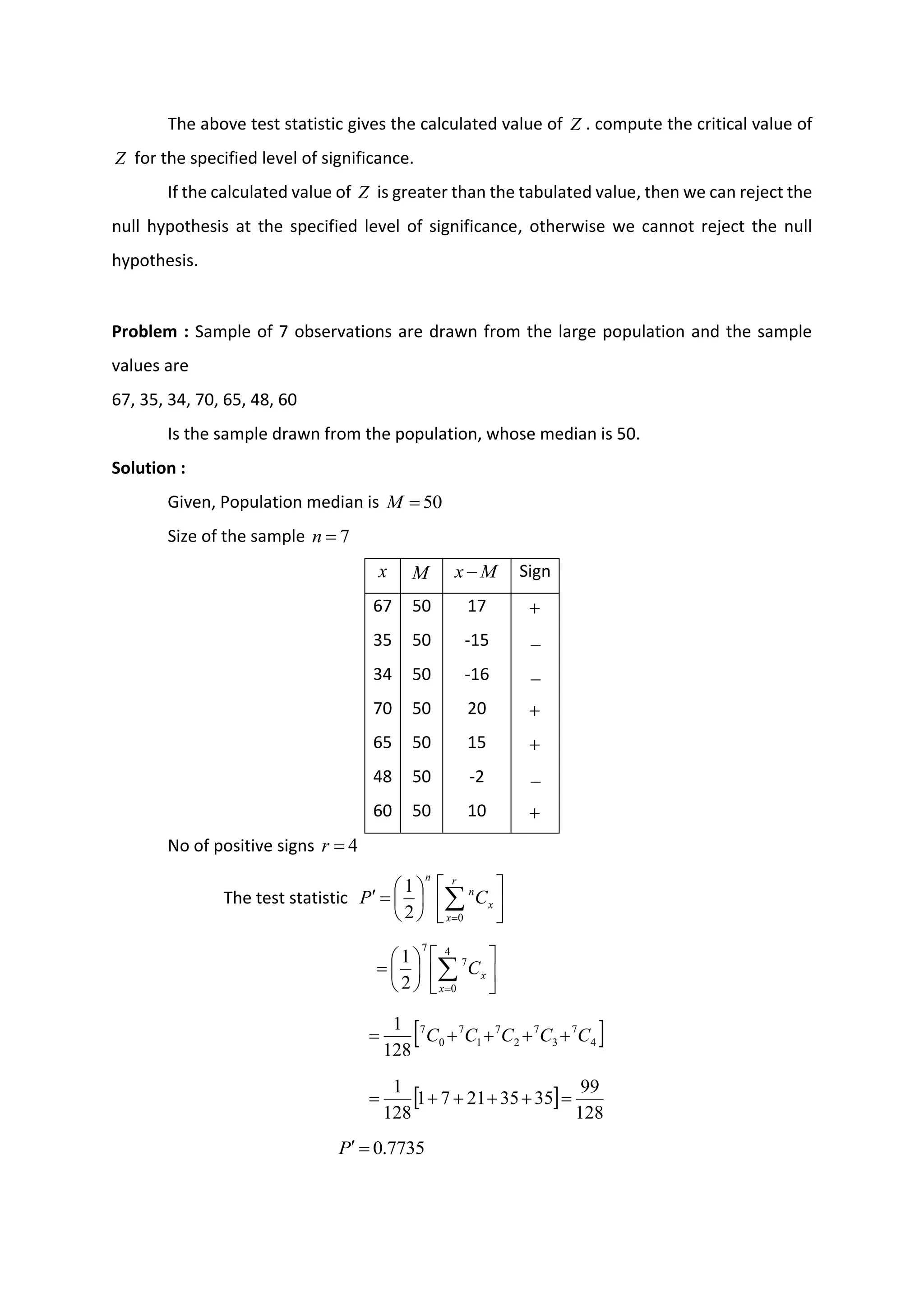 The above test statistic gives the calculated value of Z . compute the critical value of
Z for the specified level of significance.
If the calculated value of Z is greater than the tabulated value, then we can reject the
null hypothesis at the specified level of significance, otherwise we cannot reject the null
hypothesis.
Problem : Sample of 7 observations are drawn from the large population and the sample
values are
67, 35, 34, 70, 65, 48, 60
Is the sample drawn from the population, whose median is 50.
Solution :
Given, Population median is 50
=
M
Size of the sample 7
=
n
x M M
x − Sign
67 50 17 +
35 50 -15 −
34 50 -16 −
70 50 20 +
65 50 15 +
48 50 -2 −
60 50 10 +
No of positive signs 4
=
r
The test statistic 











=
 
=
r
x
x
n
n
C
P
0
2
1












= 
=
4
0
7
7
2
1
x
x
C
 
4
7
3
7
2
7
1
7
0
7
128
1
C
C
C
C
C +
+
+
+
=
 
128
99
35
35
21
7
1
128
1
=
+
+
+
+
=
7735
.
0
=

P
 