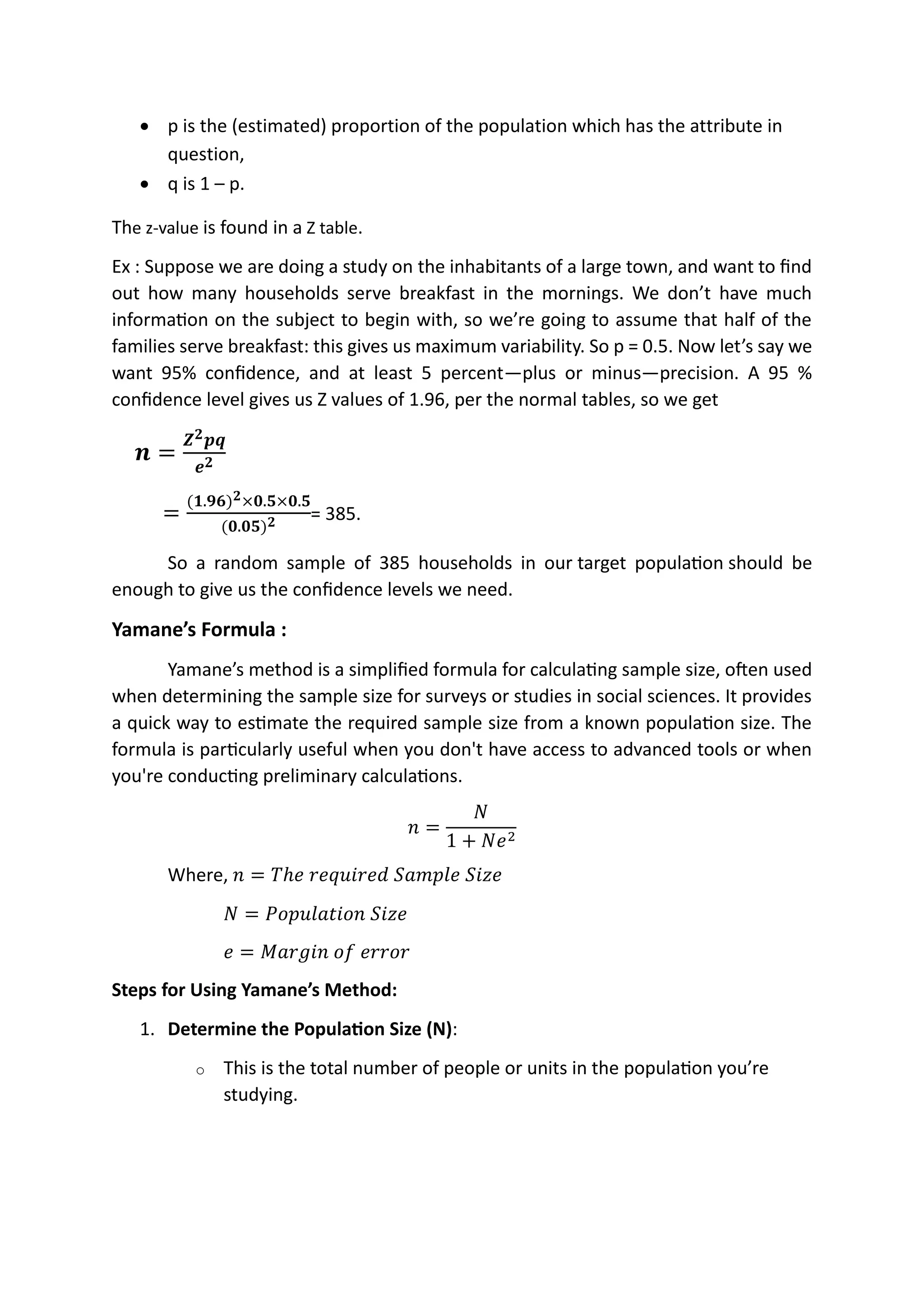 • p is the (estimated) proportion of the population which has the attribute in
question,
• q is 1 – p.
The z-value is found in a Z table.
Ex : Suppose we are doing a study on the inhabitants of a large town, and want to find
out how many households serve breakfast in the mornings. We don’t have much
information on the subject to begin with, so we’re going to assume that half of the
families serve breakfast: this gives us maximum variability. So p = 0.5. Now let’s say we
want 95% confidence, and at least 5 percent—plus or minus—precision. A 95 %
confidence level gives us Z values of 1.96, per the normal tables, so we get
𝒏 =
𝒁𝟐𝒑𝒒
𝒆𝟐
=
(𝟏.𝟗𝟔)𝟐×𝟎.𝟓×𝟎.𝟓
(𝟎.𝟎𝟓)𝟐 = 385.
So a random sample of 385 households in our target population should be
enough to give us the confidence levels we need.
Yamane’s Formula :
Yamane’s method is a simplified formula for calculating sample size, often used
when determining the sample size for surveys or studies in social sciences. It provides
a quick way to estimate the required sample size from a known population size. The
formula is particularly useful when you don't have access to advanced tools or when
you're conducting preliminary calculations.
𝑛 =
𝑁
1 + 𝑁𝑒2
Where, 𝑛 = 𝑇ℎ𝑒 𝑟𝑒𝑞𝑢𝑖𝑟𝑒𝑑 𝑆𝑎𝑚𝑝𝑙𝑒 𝑆𝑖𝑧𝑒
𝑁 = 𝑃𝑜𝑝𝑢𝑙𝑎𝑡𝑖𝑜𝑛 𝑆𝑖𝑧𝑒
𝑒 = 𝑀𝑎𝑟𝑔𝑖𝑛 𝑜𝑓 𝑒𝑟𝑟𝑜𝑟
Steps for Using Yamane’s Method:
1. Determine the Population Size (N):
o This is the total number of people or units in the population you’re
studying.
N=Countable or finate
 