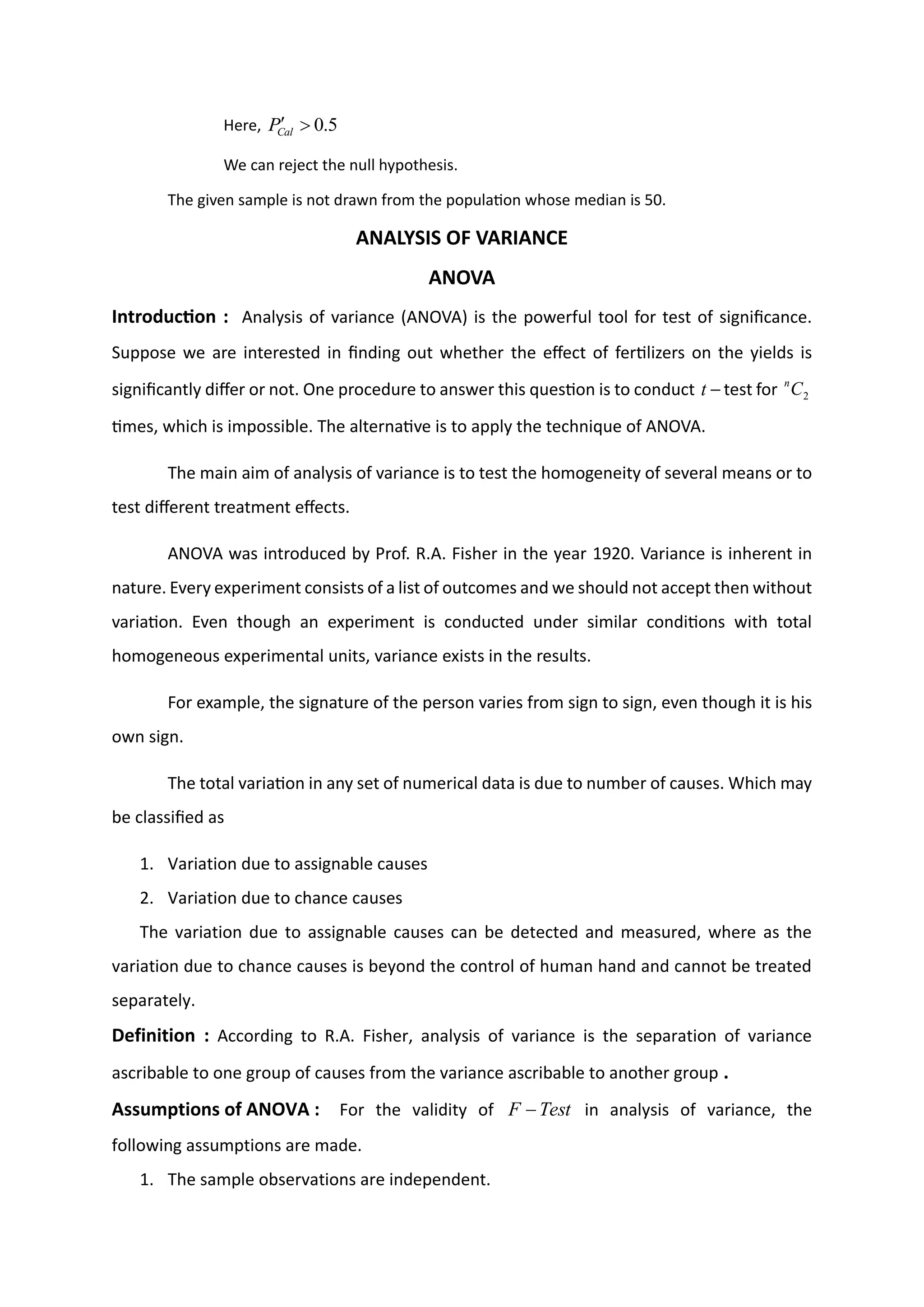 Here, 5
.
0


Cal
P
We can reject the null hypothesis.
The given sample is not drawn from the population whose median is 50.
ANALYSIS OF VARIANCE
ANOVA
Introduction : Analysis of variance (ANOVA) is the powerful tool for test of significance.
Suppose we are interested in finding out whether the effect of fertilizers on the yields is
significantly differ or not. One procedure to answer this question is to conduct −
t test for 2
C
n
times, which is impossible. The alternative is to apply the technique of ANOVA.
The main aim of analysis of variance is to test the homogeneity of several means or to
test different treatment effects.
ANOVA was introduced by Prof. R.A. Fisher in the year 1920. Variance is inherent in
nature. Every experiment consists of a list of outcomes and we should not accept then without
variation. Even though an experiment is conducted under similar conditions with total
homogeneous experimental units, variance exists in the results.
For example, the signature of the person varies from sign to sign, even though it is his
own sign.
The total variation in any set of numerical data is due to number of causes. Which may
be classified as
1. Variation due to assignable causes
2. Variation due to chance causes
The variation due to assignable causes can be detected and measured, where as the
variation due to chance causes is beyond the control of human hand and cannot be treated
separately.
Definition : According to R.A. Fisher, analysis of variance is the separation of variance
ascribable to one group of causes from the variance ascribable to another group .
Assumptions of ANOVA : For the validity of Test
F − in analysis of variance, the
following assumptions are made.
1. The sample observations are independent.
 