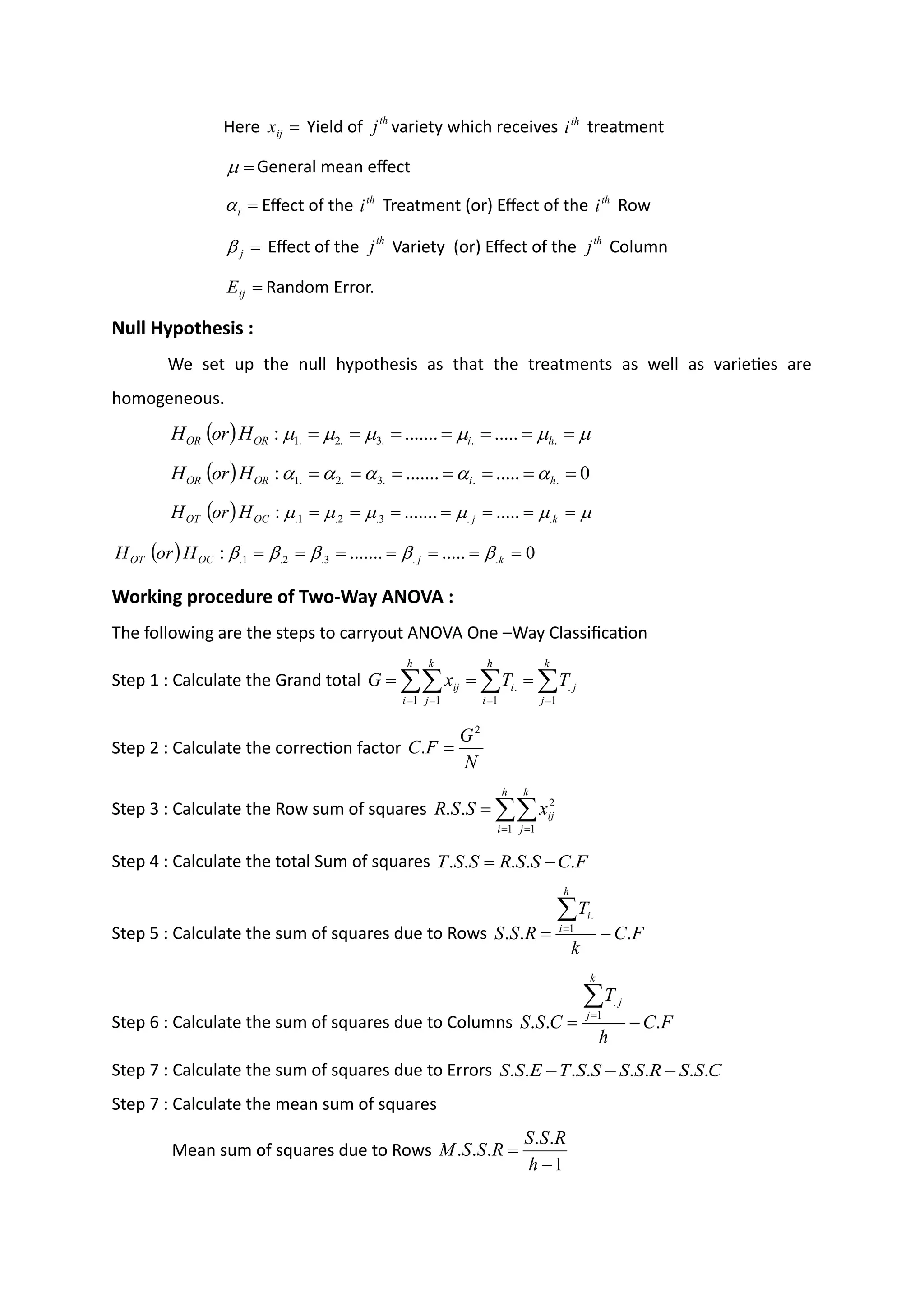 Here =
ij
x Yield of th
j variety which receives th
i treatment
=
 General mean effect
=
i
 Effect of the th
i Treatment (or) Effect of the th
i Row
=
j
 Effect of the th
j Variety (or) Effect of the th
j Column
=
ij
E Random Error.
Null Hypothesis :
We set up the null hypothesis as that the treatments as well as varieties are
homogeneous.
( ) 




 =
=
=
=
=
=
= .
.
.
3
.
2
.
1 .....
.......
: h
i
OR
OR H
or
H
( ) 0
.....
.......
: .
.
.
3
.
2
.
1 =
=
=
=
=
=
= h
i
OR
OR H
or
H 




( ) 




 =
=
=
=
=
=
= k
j
OC
OT H
or
H .
.
3
.
2
.
1
. .....
.......
:
( ) 0
.....
.......
: .
.
3
.
2
.
1
. =
=
=
=
=
=
= k
j
OC
OT H
or
H 




Working procedure of Two-Way ANOVA :
The following are the steps to carryout ANOVA One –Way Classification
Step 1 : Calculate the Grand total 
  =
= = =
=
=
=
k
j
j
h
i
k
j
h
i
i
ij T
T
x
G
1
.
1 1 1
.
Step 2 : Calculate the correction factor
N
G
F
C
2
. =
Step 3 : Calculate the Row sum of squares 
= =
=
h
i
k
j
ij
x
S
S
R
1 1
2
.
.
Step 4 : Calculate the total Sum of squares F
C
S
S
R
S
S
T .
.
.
.
. −
=
Step 5 : Calculate the sum of squares due to Rows F
C
k
T
R
S
S
h
i
i
.
.
. 1
.
−
=

=
Step 6 : Calculate the sum of squares due to Columns F
C
h
T
C
S
S
k
j
j
.
.
.
1
.
−
=

=
Step 7 : Calculate the sum of squares due to Errors C
S
S
R
S
S
S
S
T
E
S
S .
.
.
.
.
.
.
. −
−
−
Step 7 : Calculate the mean sum of squares
Mean sum of squares due to Rows
1
.
.
.
.
.
−
=
h
R
S
S
R
S
S
M
 