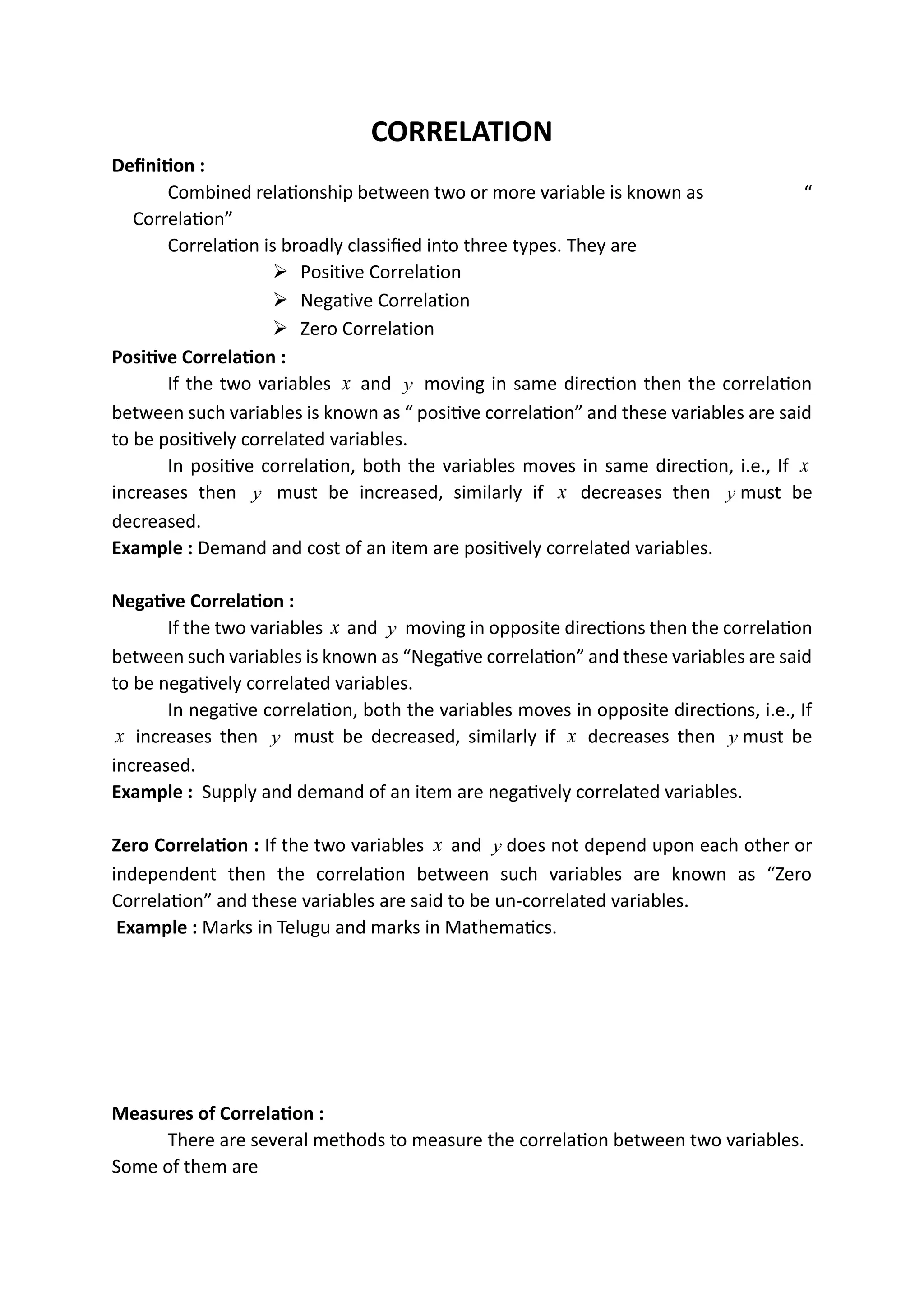 CORRELATION
Definition :
Combined relationship between two or more variable is known as “
Correlation”
Correlation is broadly classified into three types. They are
➢ Positive Correlation
➢ Negative Correlation
➢ Zero Correlation
Positive Correlation :
If the two variables x and y moving in same direction then the correlation
between such variables is known as “ positive correlation” and these variables are said
to be positively correlated variables.
In positive correlation, both the variables moves in same direction, i.e., If x
increases then y must be increased, similarly if x decreases then y must be
decreased.
Example : Demand and cost of an item are positively correlated variables.
Negative Correlation :
If the two variables x and y moving in opposite directions then the correlation
between such variables is known as “Negative correlation” and these variables are said
to be negatively correlated variables.
In negative correlation, both the variables moves in opposite directions, i.e., If
x increases then y must be decreased, similarly if x decreases then y must be
increased.
Example : Supply and demand of an item are negatively correlated variables.
Zero Correlation : If the two variables x and y does not depend upon each other or
independent then the correlation between such variables are known as “Zero
Correlation” and these variables are said to be un-correlated variables.
Example : Marks in Telugu and marks in Mathematics.
Measures of Correlation :
There are several methods to measure the correlation between two variables.
Some of them are
 