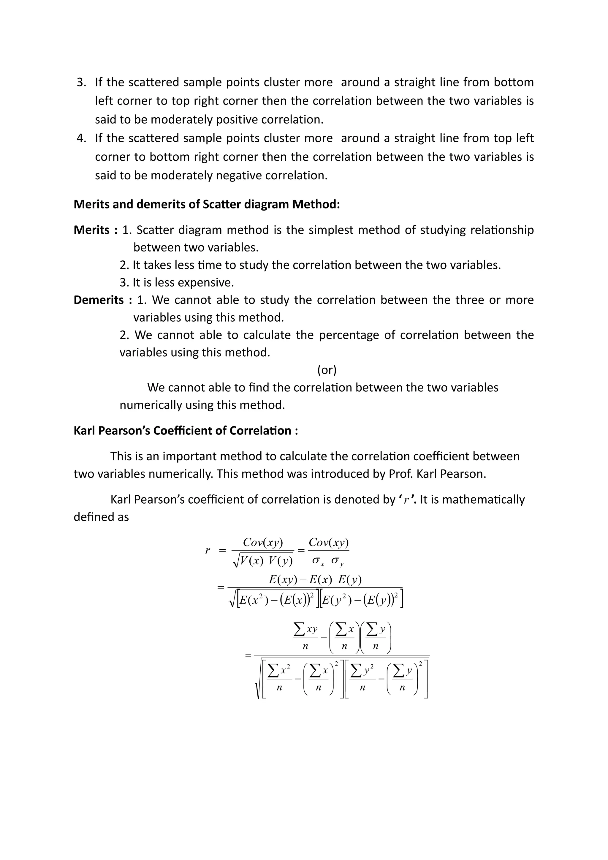 3. If the scattered sample points cluster more around a straight line from bottom
left corner to top right corner then the correlation between the two variables is
said to be moderately positive correlation.
4. If the scattered sample points cluster more around a straight line from top left
corner to bottom right corner then the correlation between the two variables is
said to be moderately negative correlation.
Merits and demerits of Scatter diagram Method:
Merits : 1. Scatter diagram method is the simplest method of studying relationship
between two variables.
2. It takes less time to study the correlation between the two variables.
3. It is less expensive.
Demerits : 1. We cannot able to study the correlation between the three or more
variables using this method.
2. We cannot able to calculate the percentage of correlation between the
variables using this method.
(or)
We cannot able to find the correlation between the two variables
numerically using this method.
Karl Pearson’s Coefficient of Correlation :
This is an important method to calculate the correlation coefficient between
two variables numerically. This method was introduced by Prof. Karl Pearson.
Karl Pearson’s coefficient of correlation is denoted by ‘r ’. It is mathematically
defined as
( )
( )
  ( )
( )
 
2
2
2
2
)
(
)
(
)
(
)
(
)
(
)
(
)
(
)
(
)
(
y
E
y
E
x
E
x
E
y
E
x
E
xy
E
xy
Cov
y
V
x
V
xy
Cov
r
y
x
−
−
−
=
=
=


















−
















−
















−
=







2
2
2
2
n
y
n
y
n
x
n
x
n
y
n
x
n
y
x
 
