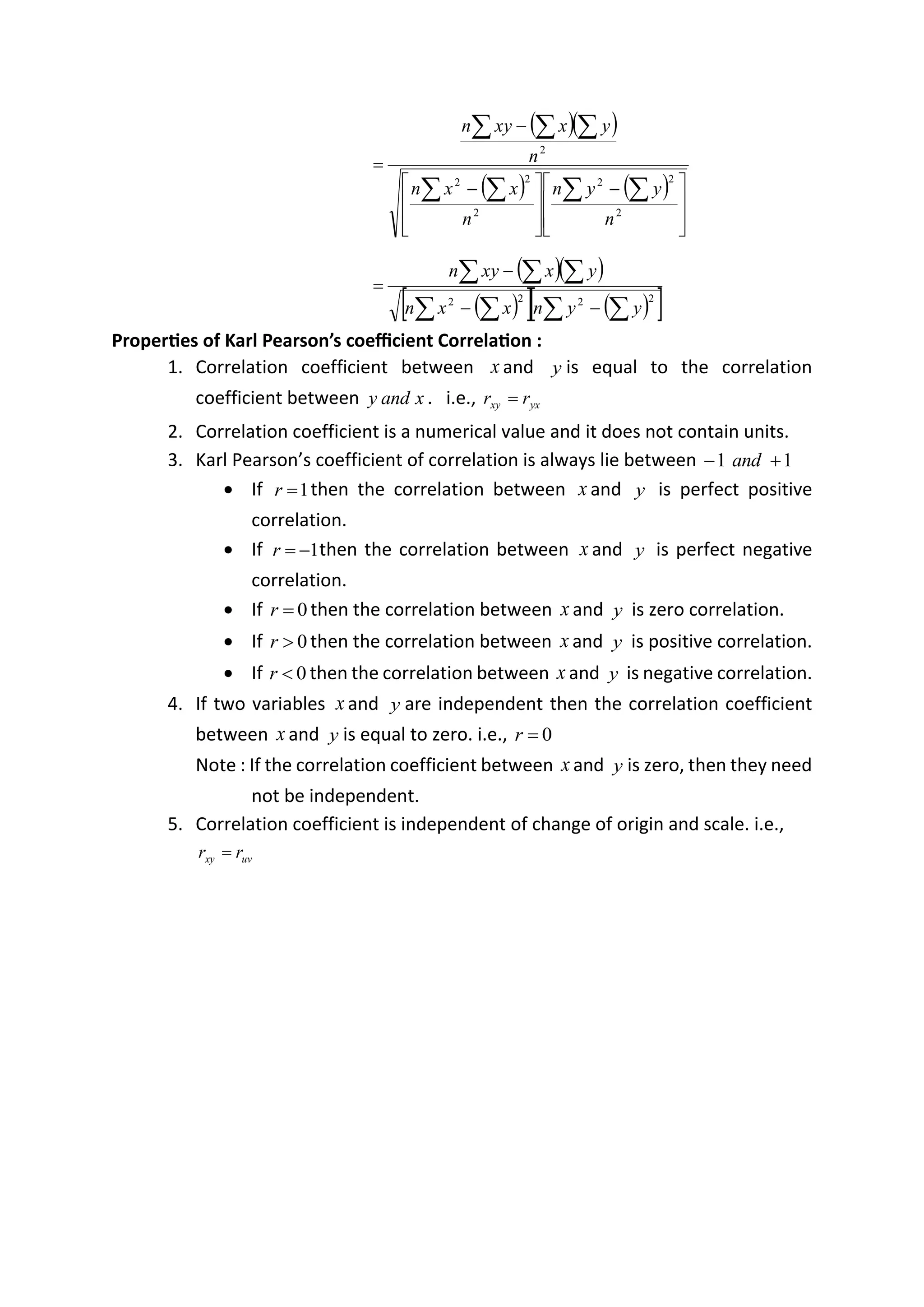 ( )( )
( ) ( )







 −







 −
−
=
 
 

 
2
2
2
2
2
2
2
n
y
y
n
n
x
x
n
n
y
x
xy
n
( )( )
( )
  ( )
 
 
 
 

−
−
−
=
2
2
2
2
y
y
n
x
x
n
y
x
xy
n
Properties of Karl Pearson’s coefficient Correlation :
1. Correlation coefficient between x and y is equal to the correlation
coefficient between x
and
y . i.e., yx
xy r
r =
2. Correlation coefficient is a numerical value and it does not contain units.
3. Karl Pearson’s coefficient of correlation is always lie between 1
1 +
− and
• If 1
=
r then the correlation between x and y is perfect positive
correlation.
• If 1
−
=
r then the correlation between x and y is perfect negative
correlation.
• If 0
=
r then the correlation between x and y is zero correlation.
• If 0

r then the correlation between x and y is positive correlation.
• If 0

r then the correlation between x and y is negative correlation.
4. If two variables x and y are independent then the correlation coefficient
between x and y is equal to zero. i.e., 0
=
r
Note : If the correlation coefficient between x and y is zero, then they need
not be independent.
5. Correlation coefficient is independent of change of origin and scale. i.e.,
uv
xy r
r =
 