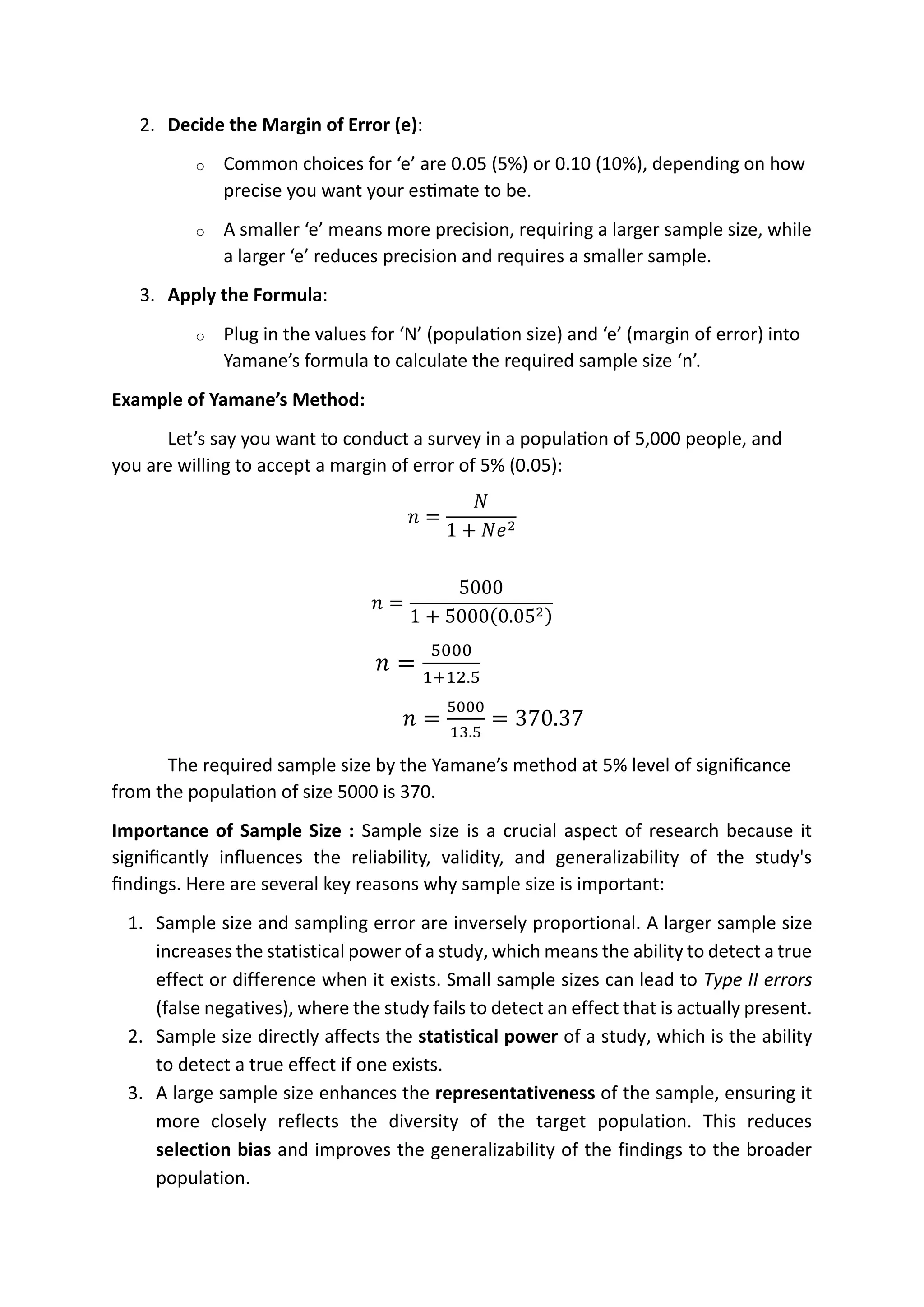 2. Decide the Margin of Error (e):
o Common choices for ‘e’ are 0.05 (5%) or 0.10 (10%), depending on how
precise you want your estimate to be.
o A smaller ‘e’ means more precision, requiring a larger sample size, while
a larger ‘e’ reduces precision and requires a smaller sample.
3. Apply the Formula:
o Plug in the values for ‘N’ (population size) and ‘e’ (margin of error) into
Yamane’s formula to calculate the required sample size ‘n’.
Example of Yamane’s Method:
Let’s say you want to conduct a survey in a population of 5,000 people, and
you are willing to accept a margin of error of 5% (0.05):
𝑛 =
𝑁
1 + 𝑁𝑒2
𝑛 =
5000
1 + 5000(0.052)
𝑛 =
5000
1+12.5
𝑛 =
5000
13.5
= 370.37
The required sample size by the Yamane’s method at 5% level of significance
from the population of size 5000 is 370.
Importance of Sample Size : Sample size is a crucial aspect of research because it
significantly influences the reliability, validity, and generalizability of the study's
findings. Here are several key reasons why sample size is important:
1. Sample size and sampling error are inversely proportional. A larger sample size
increases the statistical power of a study, which means the ability to detect a true
effect or difference when it exists. Small sample sizes can lead to Type II errors
(false negatives), where the study fails to detect an effect that is actually present.
2. Sample size directly affects the statistical power of a study, which is the ability
to detect a true effect if one exists.
3. A large sample size enhances the representativeness of the sample, ensuring it
more closely reflects the diversity of the target population. This reduces
selection bias and improves the generalizability of the findings to the broader
population.
RGV
sample size 1/sample error
statitstical power
 