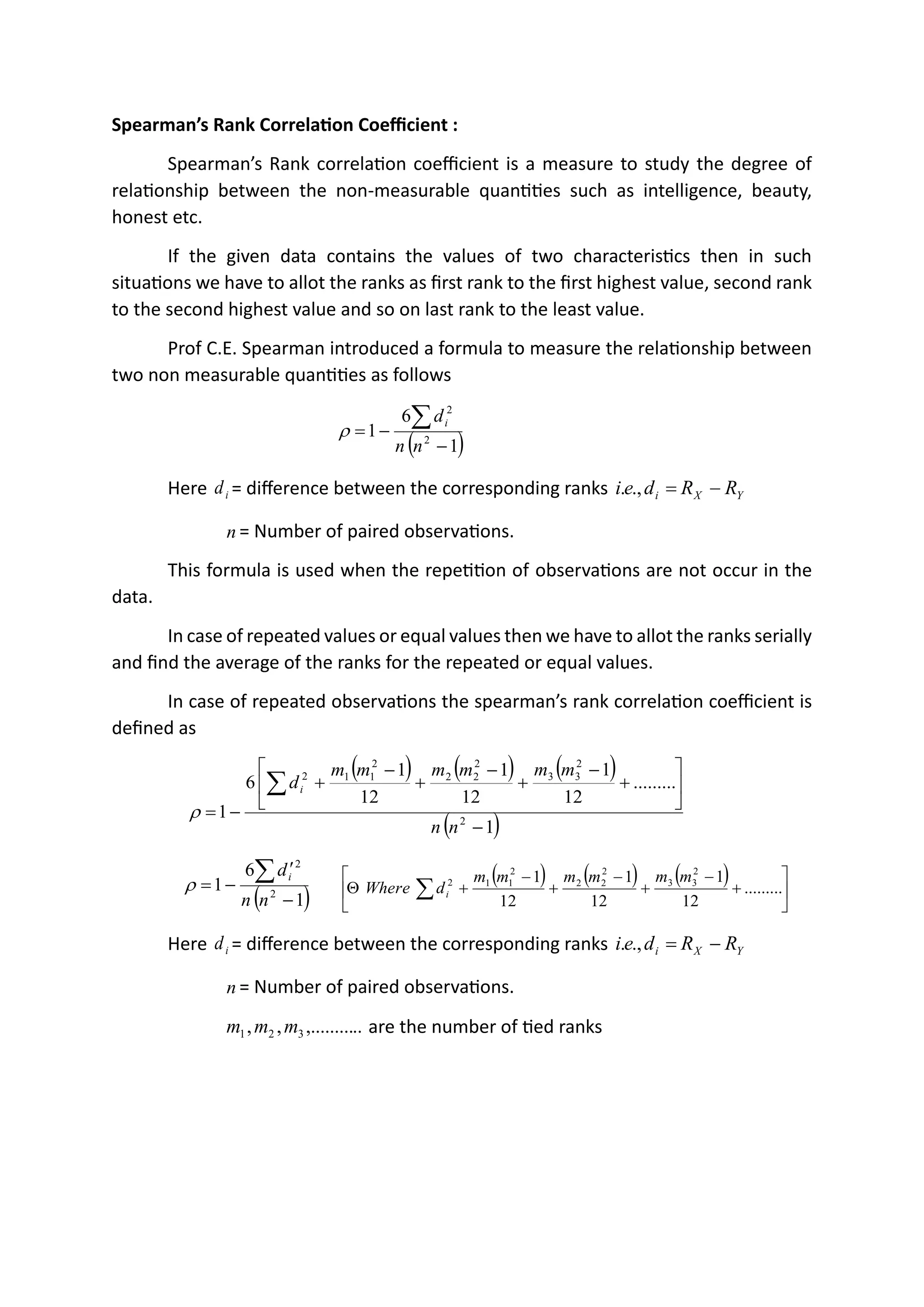 Spearman’s Rank Correlation Coefficient :
Spearman’s Rank correlation coefficient is a measure to study the degree of
relationship between the non-measurable quantities such as intelligence, beauty,
honest etc.
If the given data contains the values of two characteristics then in such
situations we have to allot the ranks as first rank to the first highest value, second rank
to the second highest value and so on last rank to the least value.
Prof C.E. Spearman introduced a formula to measure the relationship between
two non measurable quantities as follows
( )
1
6
1 2
2
−
−
=

n
n
di

Here i
d = difference between the corresponding ranks Y
X
i R
R
d
e
i −
=
.,
.
n = Number of paired observations.
This formula is used when the repetition of observations are not occur in the
data.
In case of repeated values or equal values then we have to allot the ranks serially
and find the average of the ranks for the repeated or equal values.
In case of repeated observations the spearman’s rank correlation coefficient is
defined as
( ) ( ) ( )
( )
1
.........
12
1
12
1
12
1
6
1 2
2
3
3
2
2
2
2
1
1
2
−






+
−
+
−
+
−
+
−
=

n
n
m
m
m
m
m
m
di

( )
1
6
1 2
2
−

−
=

n
n
di
 ( ) ( ) ( )






+
−
+
−
+
−
+
 .........
12
1
12
1
12
1 2
3
3
2
2
2
2
1
1
2 m
m
m
m
m
m
d
Where i

Here i
d = difference between the corresponding ranks Y
X
i R
R
d
e
i −
=
.,
.
n = Number of paired observations.
..
,.........
,
, 3
2
1 m
m
m are the number of tied ranks
 