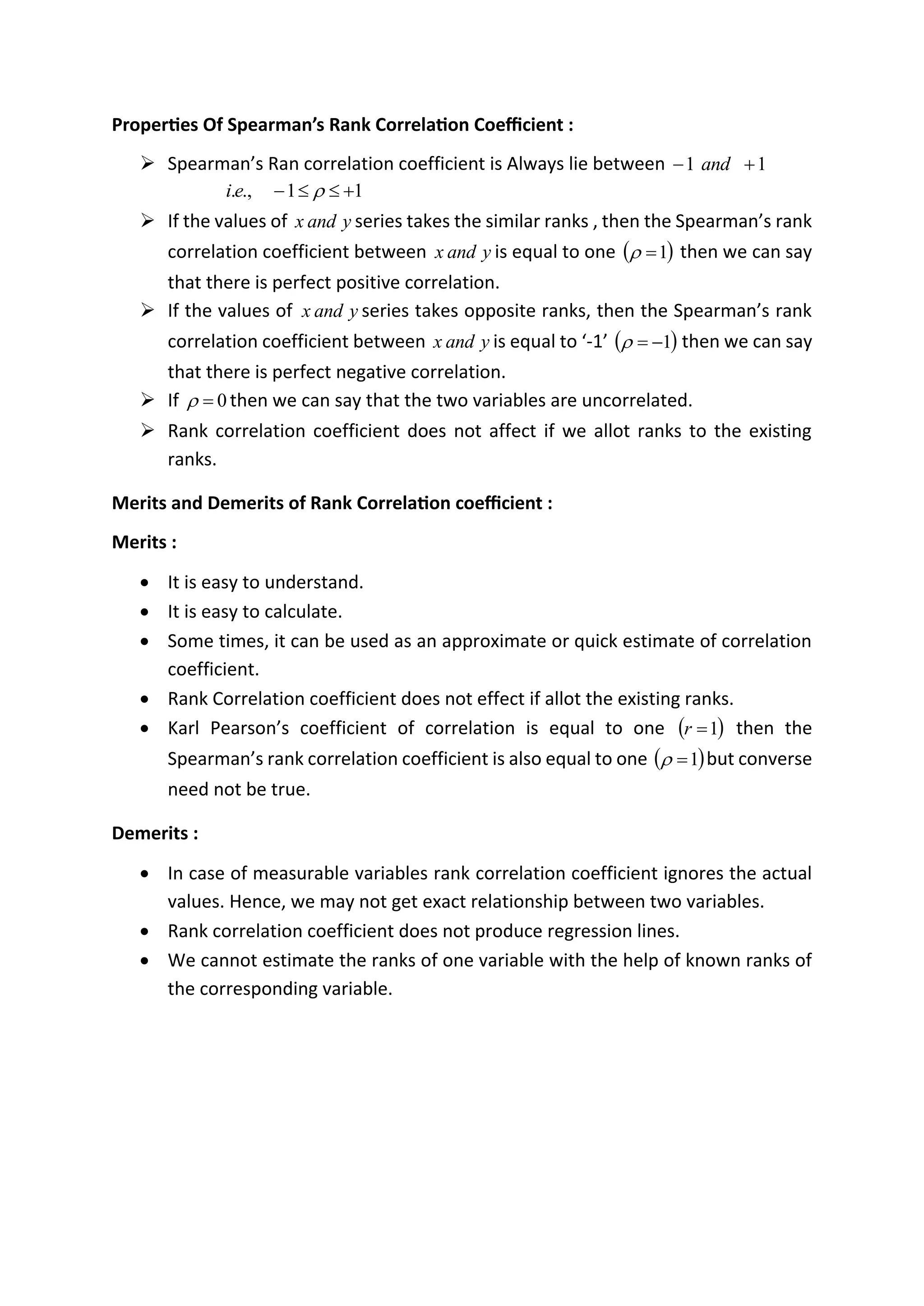 Properties Of Spearman’s Rank Correlation Coefficient :
➢ Spearman’s Ran correlation coefficient is Always lie between 1
1 +
− and
1
1
.,
. +


− 
e
i
➢ If the values of y
and
x series takes the similar ranks , then the Spearman’s rank
correlation coefficient between y
and
x is equal to one ( )
1
=
 then we can say
that there is perfect positive correlation.
➢ If the values of y
and
x series takes opposite ranks, then the Spearman’s rank
correlation coefficient between y
and
x is equal to ‘-1’ ( )
1
−
=
 then we can say
that there is perfect negative correlation.
➢ If 0
=
 then we can say that the two variables are uncorrelated.
➢ Rank correlation coefficient does not affect if we allot ranks to the existing
ranks.
Merits and Demerits of Rank Correlation coefficient :
Merits :
• It is easy to understand.
• It is easy to calculate.
• Some times, it can be used as an approximate or quick estimate of correlation
coefficient.
• Rank Correlation coefficient does not effect if allot the existing ranks.
• Karl Pearson’s coefficient of correlation is equal to one ( )
1
=
r then the
Spearman’s rank correlation coefficient is also equal to one ( )
1
=
 but converse
need not be true.
Demerits :
• In case of measurable variables rank correlation coefficient ignores the actual
values. Hence, we may not get exact relationship between two variables.
• Rank correlation coefficient does not produce regression lines.
• We cannot estimate the ranks of one variable with the help of known ranks of
the corresponding variable.
 