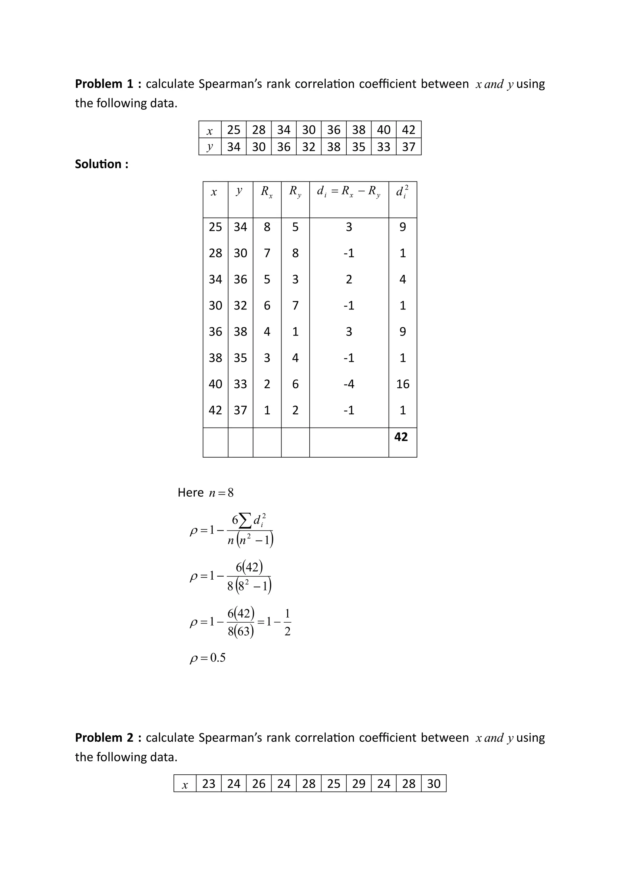 Problem 1 : calculate Spearman’s rank correlation coefficient between y
and
x using
the following data.
x 25 28 34 30 36 38 40 42
y 34 30 36 32 38 35 33 37
Solution :
x y x
R y
R y
x
i R
R
d −
= 2
i
d
25
28
34
30
36
38
40
42
34
30
36
32
38
35
33
37
8
7
5
6
4
3
2
1
5
8
3
7
1
4
6
2
3
-1
2
-1
3
-1
-4
-1
9
1
4
1
9
1
16
1
42
Here 8
=
n
( )
1
6
1 2
2
−
−
=

n
n
di

( )
( )
1
8
8
42
6
1 2
−
−
=

( )
( ) 2
1
1
63
8
42
6
1 −
=
−
=

5
.
0
=

Problem 2 : calculate Spearman’s rank correlation coefficient between y
and
x using
the following data.
x 23 24 26 24 28 25 29 24 28 30
 