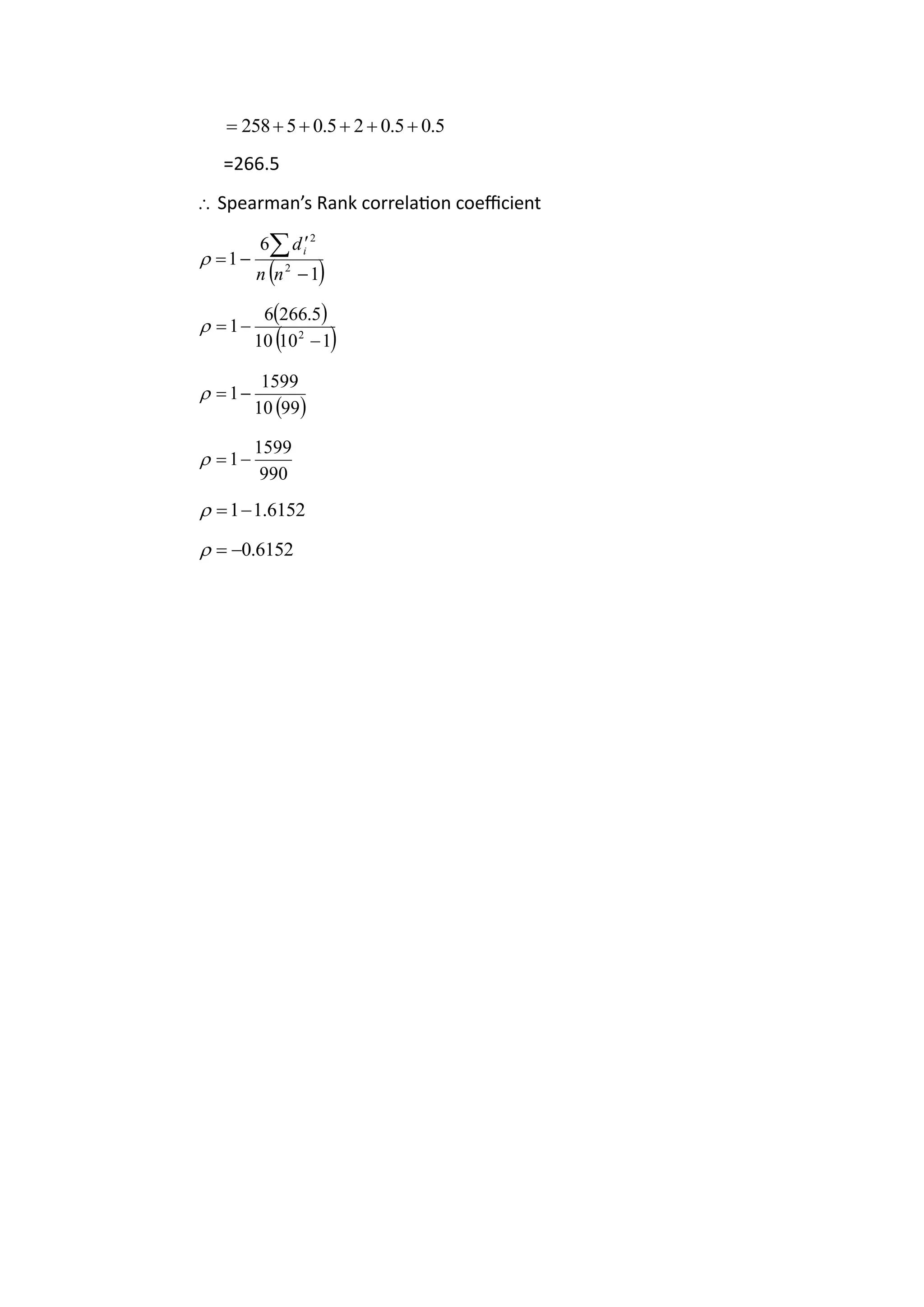 5
.
0
5
.
0
2
5
.
0
5
258 +
+
+
+
+
=
=266.5
 Spearman’s Rank correlation coefficient
( )
1
6
1 2
2
−

−
=

n
n
di

( )
( )
1
10
0
1
5
.
266
6
1 2
−
−
=

( )
99
0
1
1599
1−
=

990
1599
1−
=

6152
.
1
1−
=

6152
.
0
−
=

 