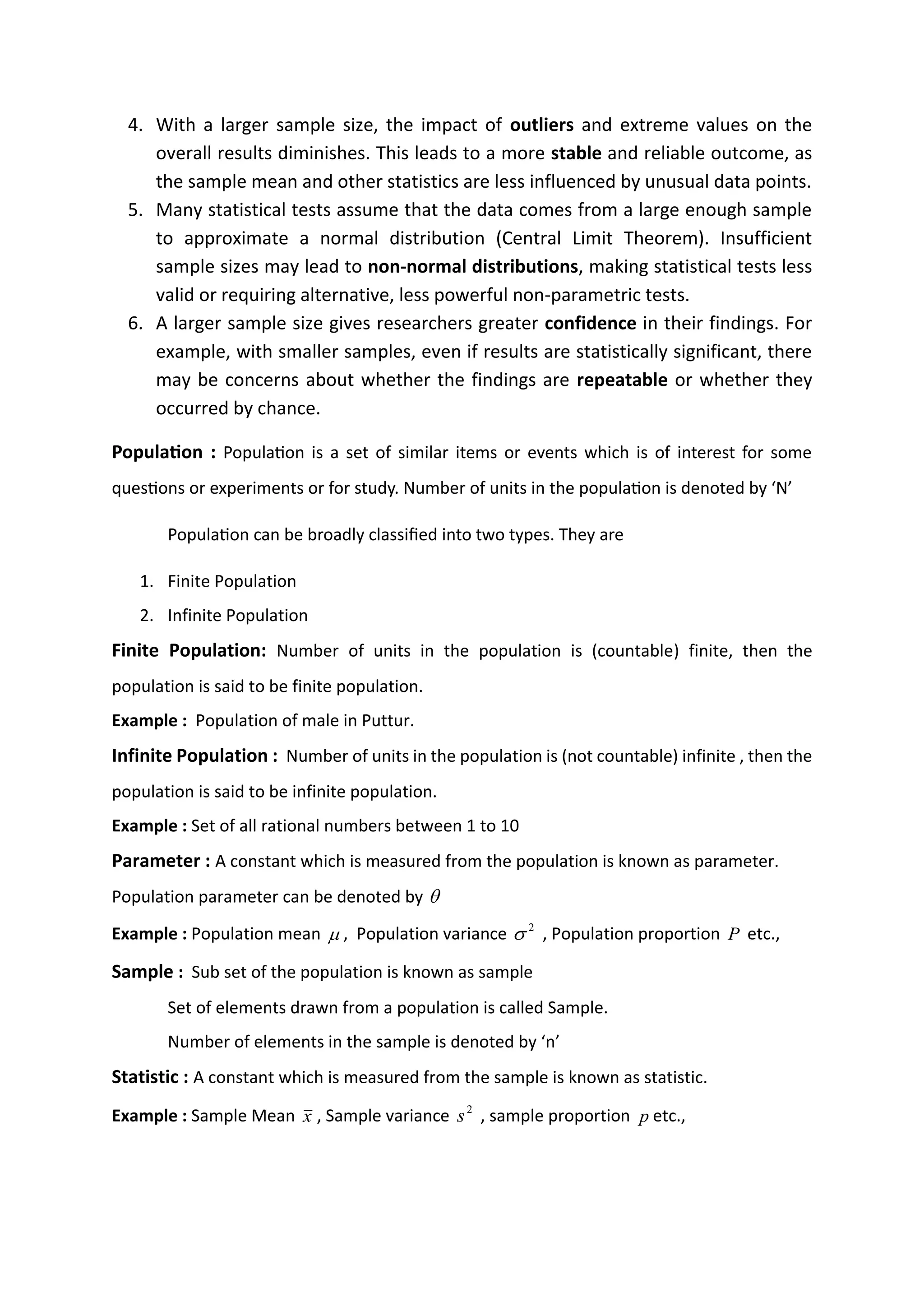4. With a larger sample size, the impact of outliers and extreme values on the
overall results diminishes. This leads to a more stable and reliable outcome, as
the sample mean and other statistics are less influenced by unusual data points.
5. Many statistical tests assume that the data comes from a large enough sample
to approximate a normal distribution (Central Limit Theorem). Insufficient
sample sizes may lead to non-normal distributions, making statistical tests less
valid or requiring alternative, less powerful non-parametric tests.
6. A larger sample size gives researchers greater confidence in their findings. For
example, with smaller samples, even if results are statistically significant, there
may be concerns about whether the findings are repeatable or whether they
occurred by chance.
Population : Population is a set of similar items or events which is of interest for some
questions or experiments or for study. Number of units in the population is denoted by ‘N’
Population can be broadly classified into two types. They are
1. Finite Population
2. Infinite Population
Finite Population: Number of units in the population is (countable) finite, then the
population is said to be finite population.
Example : Population of male in Puttur.
Infinite Population : Number of units in the population is (not countable) infinite , then the
population is said to be infinite population.
Example : Set of all rational numbers between 1 to 10
Parameter : A constant which is measured from the population is known as parameter.
Population parameter can be denoted by 
Example : Population mean  , Population variance 2
 , Population proportion P etc.,
Sample : Sub set of the population is known as sample
Set of elements drawn from a population is called Sample.
Number of elements in the sample is denoted by ‘n’
Statistic : A constant which is measured from the sample is known as statistic.
Example : Sample Mean x , Sample variance 2
s , sample proportion p etc.,
Dropout rate:
it is the estimation of a number of subjects those can leave out the study/clinical trail due to some
reasons.normally the sample size calculation will give a number of study subjects required for
achieving target statistical significance for a given hypothesis.however in clinical practice, we may
need to enrool more subjects to compensate for these potential droupouts
N1= n/(1-d)
n_ sample size
d_dropout rate
 