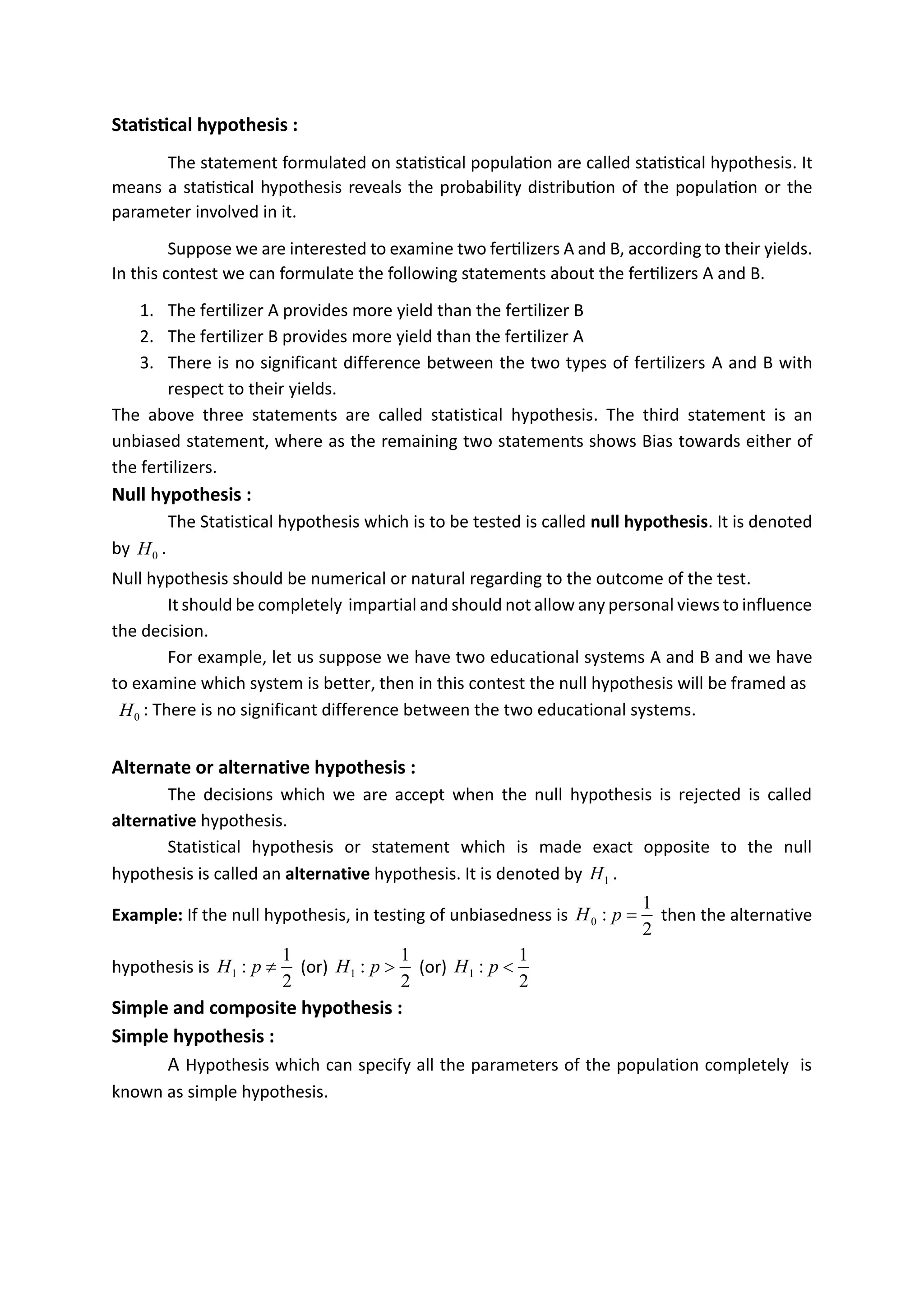Statistical hypothesis :
The statement formulated on statistical population are called statistical hypothesis. It
means a statistical hypothesis reveals the probability distribution of the population or the
parameter involved in it.
Suppose we are interested to examine two fertilizers A and B, according to their yields.
In this contest we can formulate the following statements about the fertilizers A and B.
1. The fertilizer A provides more yield than the fertilizer B
2. The fertilizer B provides more yield than the fertilizer A
3. There is no significant difference between the two types of fertilizers A and B with
respect to their yields.
The above three statements are called statistical hypothesis. The third statement is an
unbiased statement, where as the remaining two statements shows Bias towards either of
the fertilizers.
Null hypothesis :
The Statistical hypothesis which is to be tested is called null hypothesis. It is denoted
by 0
H .
Null hypothesis should be numerical or natural regarding to the outcome of the test.
It should be completely impartial and should not allow any personal views to influence
the decision.
For example, let us suppose we have two educational systems A and B and we have
to examine which system is better, then in this contest the null hypothesis will be framed as
0
H : There is no significant difference between the two educational systems.
Alternate or alternative hypothesis :
The decisions which we are accept when the null hypothesis is rejected is called
alternative hypothesis.
Statistical hypothesis or statement which is made exact opposite to the null
hypothesis is called an alternative hypothesis. It is denoted by 1
H .
Example: If the null hypothesis, in testing of unbiasedness is
2
1
:
0 =
p
H then the alternative
hypothesis is
2
1
:
1 
p
H (or)
2
1
:
1 
p
H (or)
2
1
:
1 
p
H
Simple and composite hypothesis :
Simple hypothesis :
A Hypothesis which can specify all the parameters of the population completely is
known as simple hypothesis.
Level of significance:
during the testing of hypothesis it is necessary to select a suitable level of significance .the
confidence with which a research reject or accepts he null hypothesis depends on the
significance level adopted. the probabilty of rejecting the null hypothesis even it is true is known
as level of significance .it is denotted by alfha
generally it is taken as 5%.
 