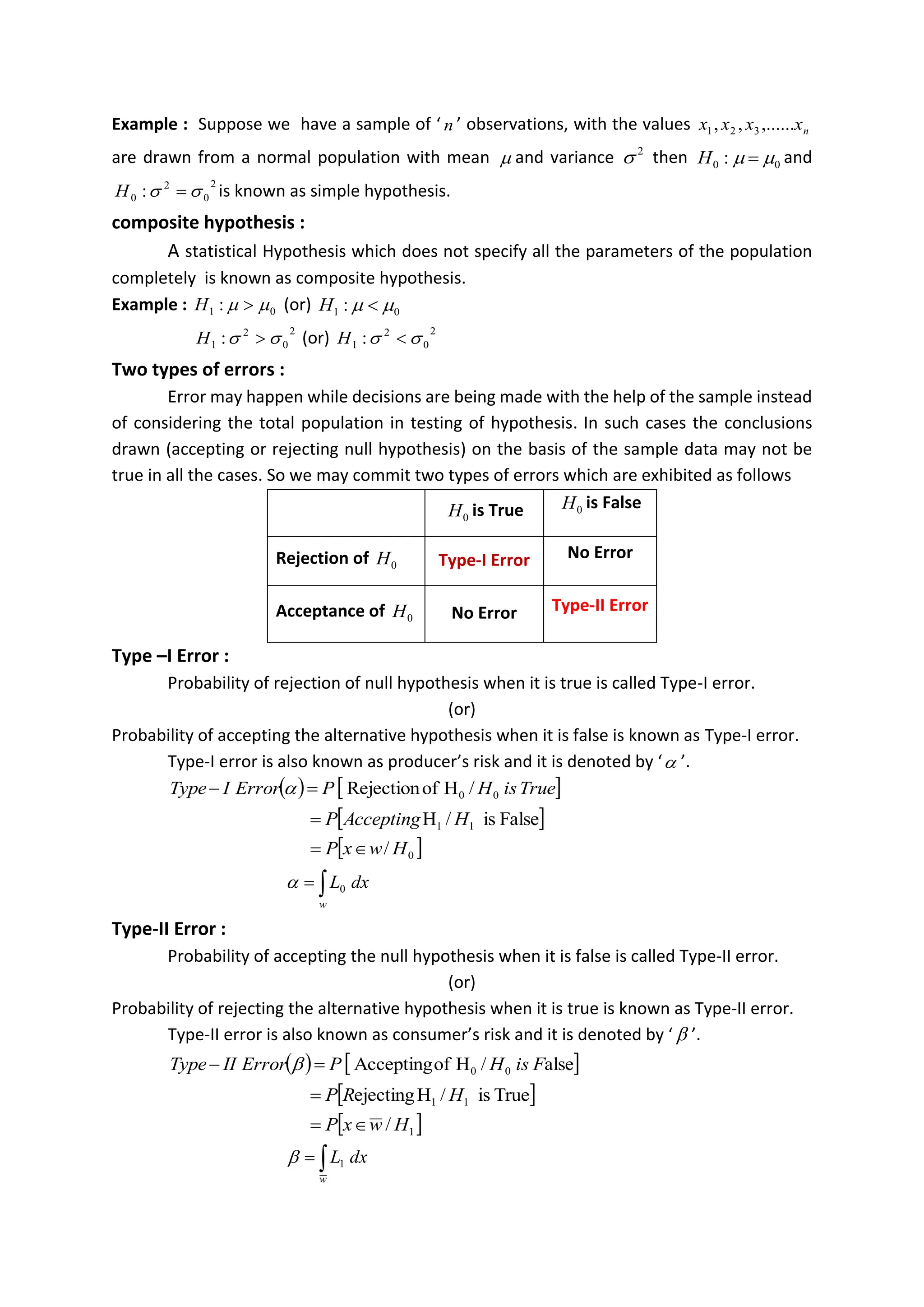Example : Suppose we have a sample of ‘ n ’ observations, with the values n
x
x
x
x ,......
,
, 3
2
1
are drawn from a normal population with mean  and variance 2
 then 0
0 : 
 =
H and
2
0
2
0 : 
 =
H is known as simple hypothesis.
composite hypothesis :
A statistical Hypothesis which does not specify all the parameters of the population
completely is known as composite hypothesis.
Example : 0
1 : 
 
H (or) 0
1 : 
 
H
2
0
2
1 : 
 
H (or) 2
0
2
1 : 
 
H
Two types of errors :
Error may happen while decisions are being made with the help of the sample instead
of considering the total population in testing of hypothesis. In such cases the conclusions
drawn (accepting or rejecting null hypothesis) on the basis of the sample data may not be
true in all the cases. So we may commit two types of errors which are exhibited as follows
0
H is True 0
H is False
Rejection of 0
H Type-I Error No Error
Acceptance of 0
H No Error Type-II Error
Type –I Error :
Probability of rejection of null hypothesis when it is true is called Type-I error.
(or)
Probability of accepting the alternative hypothesis when it is false is known as Type-I error.
Type-I error is also known as producer’s risk and it is denoted by ‘ ’.
( )  
True
is
H
P
Error
I
Type /
H
of
Rejection 0
0
=
− 
 
False
is
/
H 1
1 H
Accepting
P
=
 
0
/ H
w
x
P 
=

=
w
dx
L0

Type-II Error :
Probability of accepting the null hypothesis when it is false is called Type-II error.
(or)
Probability of rejecting the alternative hypothesis when it is true is known as Type-II error.
Type-II error is also known as consumer’s risk and it is denoted by ‘  ’.
( )  
alse
/
H
of
Accepting 0
0 F
is
H
P
Error
II
Type =
− 
 
True
is
/
H
ejecting 1
1 H
R
P
=
 
1
/ H
w
x
P 
=

=
w
dx
L1

 
