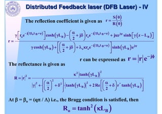 The reflection coefficient is given as
S 0
r
R 0
j 2 L j 2 L j
o B o B
o B o B
j 2 L j
o B
B o o B
r e cosh L j r e j e sinh z L
2
r
cosh L j r e sinh L e
2
j
r r e
r can be expressed as
2
2
2 B
2
2
2 2 *
B B
tanh L
R r
tanh L 2Re r tanh L
2 2
The reflectance is given as
At = o = (q / i.e., the Bragg condition is satisfied, then
2
o B
R tanh L
Distributed Feedback laser (DFB Laser) - IV
 