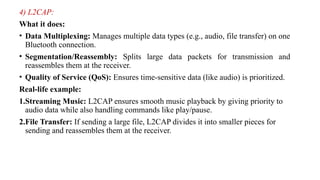 4) L2CAP:
What it does:
• Data Multiplexing: Manages multiple data types (e.g., audio, file transfer) on one
Bluetooth connection.
• Segmentation/Reassembly: Splits large data packets for transmission and
reassembles them at the receiver.
• Quality of Service (QoS): Ensures time-sensitive data (like audio) is prioritized.
Real-life example:
1.Streaming Music: L2CAP ensures smooth music playback by giving priority to
audio data while also handling commands like play/pause.
2.File Transfer: If sending a large file, L2CAP divides it into smaller pieces for
sending and reassembles them at the receiver.
 