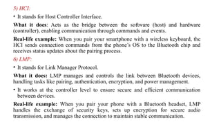 5) HCI:
• It stands for Host Controller Interface.
What it does: Acts as the bridge between the software (host) and hardware
(controller), enabling communication through commands and events.
Real-life example: When you pair your smartphone with a wireless keyboard, the
HCI sends connection commands from the phone’s OS to the Bluetooth chip and
receives status updates about the pairing process.
6) LMP:
• It stands for Link Manager Protocol.
What it does: LMP manages and controls the link between Bluetooth devices,
handling tasks like pairing, authentication, encryption, and power management.
• It works at the controller level to ensure secure and efficient communication
between devices.
Real-life example: When you pair your phone with a Bluetooth headset, LMP
handles the exchange of security keys, sets up encryption for secure audio
transmission, and manages the connection to maintain stable communication.
 
