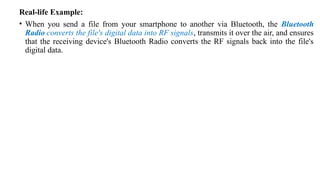 Real-life Example:
• When you send a file from your smartphone to another via Bluetooth, the Bluetooth
Radio converts the file's digital data into RF signals, transmits it over the air, and ensures
that the receiving device's Bluetooth Radio converts the RF signals back into the file's
digital data.
 