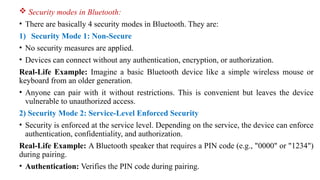  Security modes in Bluetooth:
• There are basically 4 security modes in Bluetooth. They are:
1) Security Mode 1: Non-Secure
• No security measures are applied.
• Devices can connect without any authentication, encryption, or authorization.
Real-Life Example: Imagine a basic Bluetooth device like a simple wireless mouse or
keyboard from an older generation.
• Anyone can pair with it without restrictions. This is convenient but leaves the device
vulnerable to unauthorized access.
2) Security Mode 2: Service-Level Enforced Security
• Security is enforced at the service level. Depending on the service, the device can enforce
authentication, confidentiality, and authorization.
Real-Life Example: A Bluetooth speaker that requires a PIN code (e.g., "0000" or "1234")
during pairing.
• Authentication: Verifies the PIN code during pairing.
 