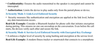 • Confidentiality: Ensures the audio transmitted to the speaker is encrypted and cannot be
intercepted.
• Authorization: Limits the device to play audio only from the paired phone or device.
3) Security Mode 3: Link-Level Enforced Security
• Security measures like authentication and encryption are applied at the link level, before
any data transmission occurs.
Real-Life Example: Consider a Bluetooth headset for phone calls that initiates encryption
during pairing. This ensures no one can eavesdrop on the conversation. Even before the call
starts, the devices verify each other and secure the link.
4) Security Mode 4: Service-Level Enforced Security with Encrypted Key Exchange
• It enforces a higher level of security by using hashing and encryption at the service level.
Real-Life Example: A modern fitness tracker or smartwatch that connects to a smartphone
 