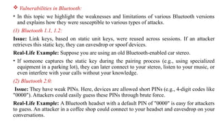  Vulnerabilities in Bluetooth:
• In this topic we highlight the weaknesses and limitations of various Bluetooth versions
and explains how they were susceptible to various types of attacks.
(1) Bluetooth 1.1, 1.2:
Issue: Link keys, based on static unit keys, were reused across sessions. If an attacker
retrieves this static key, they can eavesdrop or spoof devices.
Real-Life Example: Suppose you are using an old Bluetooth-enabled car stereo.
• If someone captures the static key during the pairing process (e.g., using specialized
equipment in a parking lot), they can later connect to your stereo, listen to your music, or
even interfere with your calls without your knowledge.
(2) Bluetooth 2.0:
Issue: They have weak PINs. Here, devices are allowed short PINs (e.g., 4-digit codes like
"0000"). Attackers could easily guess these PINs through brute force.
Real-Life Example: A Bluetooth headset with a default PIN of "0000" is easy for attackers
to guess. An attacker in a coffee shop could connect to your headset and eavesdrop on your
conversations.
 